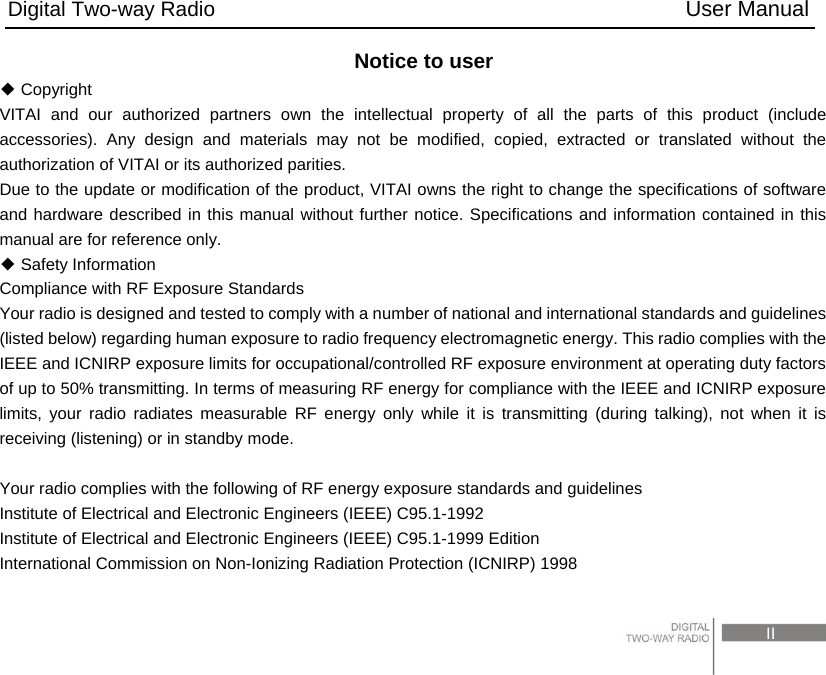 Digital Two-way Radio                                           User Manual                                                                                     II Notice to user  Copyright◆ VITAI and our authorized partners own the intellectual property of all the parts of this product (include accessories). Any design and materials may not be modified, copied, extracted or translated without the authorization of VITAI or its authorized parities. Due to the update or modification of the product, VITAI owns the right to change the specifications of software and hardware described in this manual without further notice. Specifications and information contained in this manual are for reference only.    Safety Information◆ Compliance with RF Exposure Standards   Your radio is designed and tested to comply with a number of national and international standards and guidelines (listed below) regarding human exposure to radio frequency electromagnetic energy. This radio complies with the IEEE and ICNIRP exposure limits for occupational/controlled RF exposure environment at operating duty factors of up to 50% transmitting. In terms of measuring RF energy for compliance with the IEEE and ICNIRP exposure limits, your radio radiates measurable RF energy only while it is transmitting (during talking), not when it is receiving (listening) or in standby mode.  Your radio complies with the following of RF energy exposure standards and guidelines Institute of Electrical and Electronic Engineers (IEEE) C95.1-1992 Institute of Electrical and Electronic Engineers (IEEE) C95.1-1999 Edition International Commission on Non-Ionizing Radiation Protection (ICNIRP) 1998 