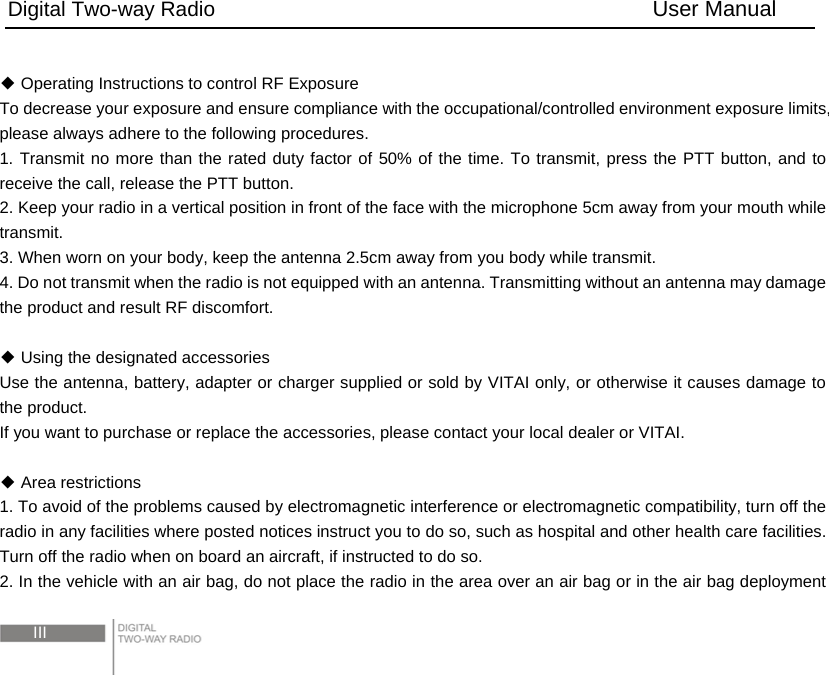 Digital Two-way Radio                                        User Manual  III   Operating Instructions to control RF Exposure◆ To decrease your exposure and ensure compliance with the occupational/controlled environment exposure limits, please always adhere to the following procedures. 1. Transmit no more than the rated duty factor of 50% of the time. To transmit, press the PTT button, and to receive the call, release the PTT button.   2. Keep your radio in a vertical position in front of the face with the microphone 5cm away from your mouth while transmit.  3. When worn on your body, keep the antenna 2.5cm away from you body while transmit.   4. Do not transmit when the radio is not equipped with an antenna. Transmitting without an antenna may damage the product and result RF discomfort.          Using the designated accessories◆ Use the antenna, battery, adapter or charger supplied or sold by VITAI only, or otherwise it causes damage to the product. If you want to purchase or replace the accessories, please contact your local dealer or VITAI.     Area restrictions ◆ 1. To avoid of the problems caused by electromagnetic interference or electromagnetic compatibility, turn off the radio in any facilities where posted notices instruct you to do so, such as hospital and other health care facilities. Turn off the radio when on board an aircraft, if instructed to do so. 2. In the vehicle with an air bag, do not place the radio in the area over an air bag or in the air bag deployment 