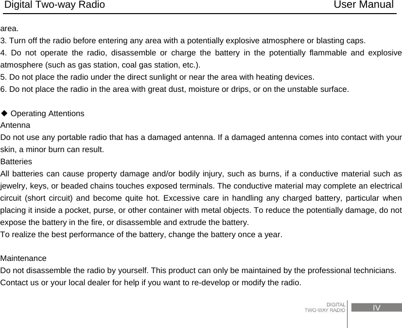 Digital Two-way Radio                                           User Manual                                                                                     IV area.  3. Turn off the radio before entering any area with a potentially explosive atmosphere or blasting caps. 4. Do not operate the radio, disassemble or charge the battery in the potentially flammable and explosive atmosphere (such as gas station, coal gas station, etc.).   5. Do not place the radio under the direct sunlight or near the area with heating devices.   6. Do not place the radio in the area with great dust, moisture or drips, or on the unstable surface.      Operating Attentions◆ Antenna  Do not use any portable radio that has a damaged antenna. If a damaged antenna comes into contact with your skin, a minor burn can result.   Batteries All batteries can cause property damage and/or bodily injury, such as burns, if a conductive material such as jewelry, keys, or beaded chains touches exposed terminals. The conductive material may complete an electrical circuit (short circuit) and become quite hot. Excessive care in handling any charged battery, particular when placing it inside a pocket, purse, or other container with metal objects. To reduce the potentially damage, do not expose the battery in the fire, or disassemble and extrude the battery.   To realize the best performance of the battery, change the battery once a year.    Maintenance  Do not disassemble the radio by yourself. This product can only be maintained by the professional technicians.   Contact us or your local dealer for help if you want to re-develop or modify the radio. 