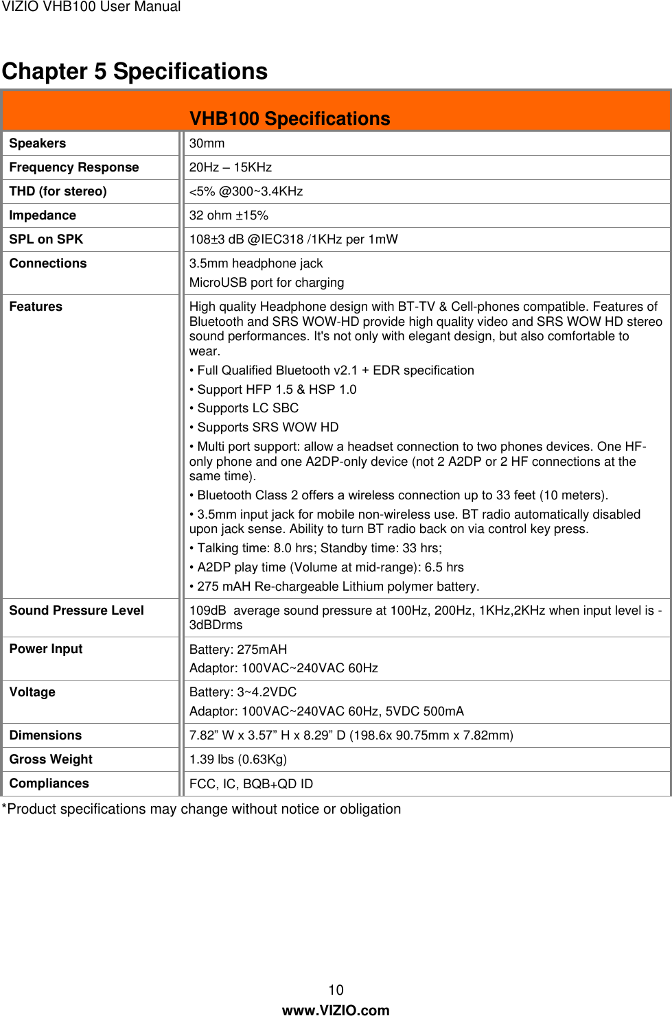 VIZIO VHB100 User Manual 10 www.VIZIO.com Chapter 5 Specifications  VHB100 Specifications Speakers 30mm Frequency Response  20Hz – 15KHz THD (for stereo) &lt;5% @300~3.4KHz Impedance 32 ohm ±15% SPL on SPK 108±3 dB @IEC318 /1KHz per 1mW Connections 3.5mm headphone jack MicroUSB port for charging Features High quality Headphone design with BT-TV &amp; Cell-phones compatible. Features of Bluetooth and SRS WOW-HD provide high quality video and SRS WOW HD stereo sound performances. It&apos;s not only with elegant design, but also comfortable to wear.   • Full Qualified Bluetooth v2.1 + EDR specification • Support HFP 1.5 &amp; HSP 1.0 • Supports LC SBC • Supports SRS WOW HD • Multi port support: allow a headset connection to two phones devices. One HF-only phone and one A2DP-only device (not 2 A2DP or 2 HF connections at the same time). • Bluetooth Class 2 offers a wireless connection up to 33 feet (10 meters). • 3.5mm input jack for mobile non-wireless use. BT radio automatically disabled upon jack sense. Ability to turn BT radio back on via control key press.  • Talking time: 8.0 hrs; Standby time: 33 hrs; • A2DP play time (Volume at mid-range): 6.5 hrs • 275 mAH Re-chargeable Lithium polymer battery.  Sound Pressure Level 109dB  average sound pressure at 100Hz, 200Hz, 1KHz,2KHz when input level is -3dBDrms Power Input Battery: 275mAH Adaptor: 100VAC~240VAC 60Hz   Voltage Battery: 3~4.2VDC Adaptor: 100VAC~240VAC 60Hz, 5VDC 500mA Dimensions 7.82‖ W x 3.57‖ H x 8.29‖ D (198.6x 90.75mm x 7.82mm) Gross Weight 1.39 lbs (0.63Kg) Compliances FCC, IC, BQB+QD ID *Product specifications may change without notice or obligation 