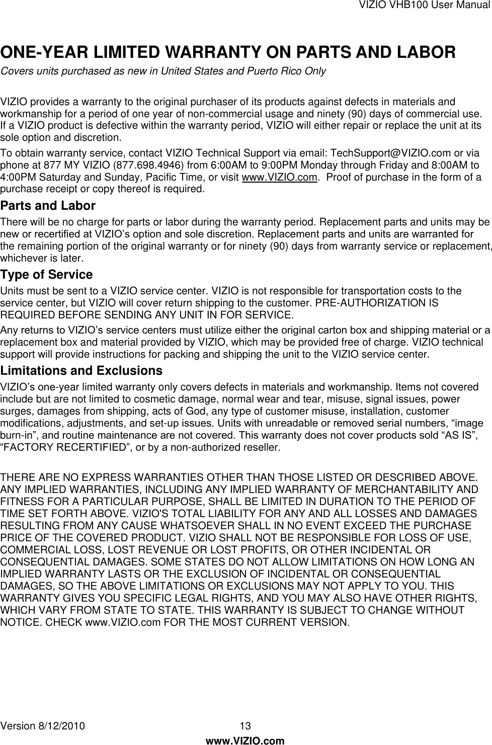 VIZIO VHB100 User Manual Version 8/12/2010  13   www.VIZIO.com ONE-YEAR LIMITED WARRANTY ON PARTS AND LABOR Covers units purchased as new in United States and Puerto Rico Only  VIZIO provides a warranty to the original purchaser of its products against defects in materials and workmanship for a period of one year of non-commercial usage and ninety (90) days of commercial use. If a VIZIO product is defective within the warranty period, VIZIO will either repair or replace the unit at its sole option and discretion.  To obtain warranty service, contact VIZIO Technical Support via email: TechSupport@VIZIO.com or via phone at 877 MY VIZIO (877.698.4946) from 6:00AM to 9:00PM Monday through Friday and 8:00AM to 4:00PM Saturday and Sunday, Pacific Time, or visit www.VIZIO.com.  Proof of purchase in the form of a purchase receipt or copy thereof is required. Parts and Labor There will be no charge for parts or labor during the warranty period. Replacement parts and units may be new or recertified at VIZIO’s option and sole discretion. Replacement parts and units are warranted for the remaining portion of the original warranty or for ninety (90) days from warranty service or replacement, whichever is later.   Type of Service Units must be sent to a VIZIO service center. VIZIO is not responsible for transportation costs to the service center, but VIZIO will cover return shipping to the customer. PRE-AUTHORIZATION IS REQUIRED BEFORE SENDING ANY UNIT IN FOR SERVICE.  Any returns to VIZIO’s service centers must utilize either the original carton box and shipping material or a replacement box and material provided by VIZIO, which may be provided free of charge. VIZIO technical support will provide instructions for packing and shipping the unit to the VIZIO service center.   Limitations and Exclusions VIZIO’s one-year limited warranty only covers defects in materials and workmanship. Items not covered include but are not limited to cosmetic damage, normal wear and tear, misuse, signal issues, power surges, damages from shipping, acts of God, any type of customer misuse, installation, customer modifications, adjustments, and set-up issues. Units with unreadable or removed serial numbers, ―image burn-in‖, and routine maintenance are not covered. This warranty does not cover products sold ―AS IS‖, ―FACTORY RECERTIFIED‖, or by a non-authorized reseller.   THERE ARE NO EXPRESS WARRANTIES OTHER THAN THOSE LISTED OR DESCRIBED ABOVE. ANY IMPLIED WARRANTIES, INCLUDING ANY IMPLIED WARRANTY OF MERCHANTABILITY AND FITNESS FOR A PARTICULAR PURPOSE, SHALL BE LIMITED IN DURATION TO THE PERIOD OF TIME SET FORTH ABOVE. VIZIO&apos;S TOTAL LIABILITY FOR ANY AND ALL LOSSES AND DAMAGES RESULTING FROM ANY CAUSE WHATSOEVER SHALL IN NO EVENT EXCEED THE PURCHASE PRICE OF THE COVERED PRODUCT. VIZIO SHALL NOT BE RESPONSIBLE FOR LOSS OF USE, COMMERCIAL LOSS, LOST REVENUE OR LOST PROFITS, OR OTHER INCIDENTAL OR CONSEQUENTIAL DAMAGES. SOME STATES DO NOT ALLOW LIMITATIONS ON HOW LONG AN IMPLIED WARRANTY LASTS OR THE EXCLUSION OF INCIDENTAL OR CONSEQUENTIAL DAMAGES, SO THE ABOVE LIMITATIONS OR EXCLUSIONS MAY NOT APPLY TO YOU. THIS WARRANTY GIVES YOU SPECIFIC LEGAL RIGHTS, AND YOU MAY ALSO HAVE OTHER RIGHTS, WHICH VARY FROM STATE TO STATE. THIS WARRANTY IS SUBJECT TO CHANGE WITHOUT NOTICE. CHECK www.VIZIO.com FOR THE MOST CURRENT VERSION.  