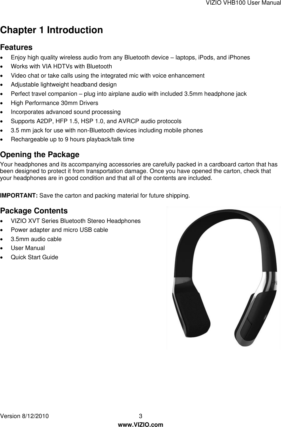 VIZIO VHB100 User Manual Version 8/12/2010  3   www.VIZIO.com Chapter 1 Introduction Features   Enjoy high quality wireless audio from any Bluetooth device – laptops, iPods, and iPhones   Works with VIA HDTVs with Bluetooth   Video chat or take calls using the integrated mic with voice enhancement   Adjustable lightweight headband design   Perfect travel companion – plug into airplane audio with included 3.5mm headphone jack   High Performance 30mm Drivers   Incorporates advanced sound processing   Supports A2DP, HFP 1.5, HSP 1.0, and AVRCP audio protocols   3.5 mm jack for use with non-Bluetooth devices including mobile phones   Rechargeable up to 9 hours playback/talk time Opening the Package Your headphones and its accompanying accessories are carefully packed in a cardboard carton that has been designed to protect it from transportation damage. Once you have opened the carton, check that your headphones are in good condition and that all of the contents are included.  IMPORTANT: Save the carton and packing material for future shipping. Package Contents   VIZIO XVT Series Bluetooth Stereo Headphones    Power adapter and micro USB cable   3.5mm audio cable   User Manual   Quick Start Guide 
