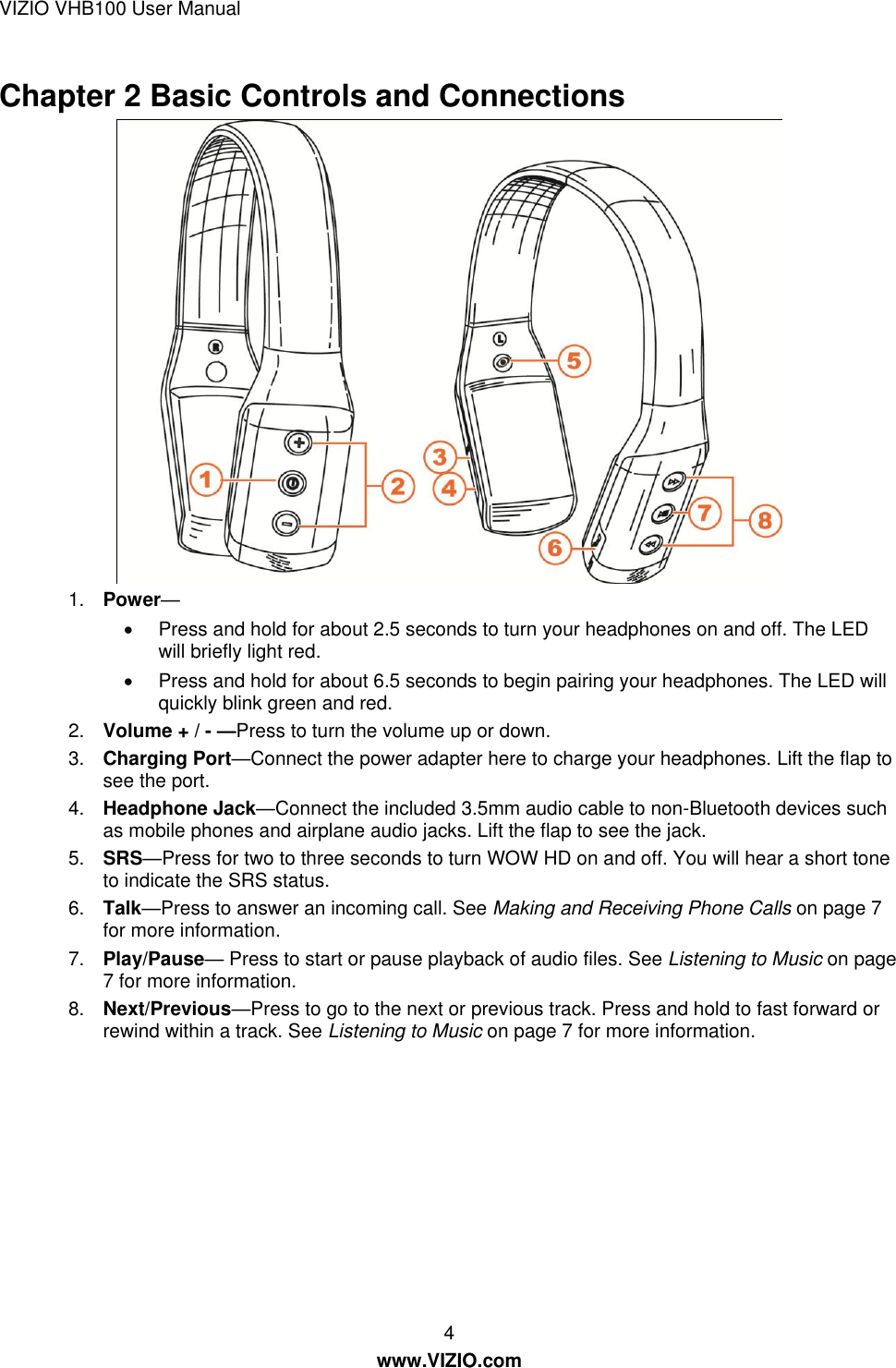VIZIO VHB100 User Manual 4 www.VIZIO.com Chapter 2 Basic Controls and Connections  1. Power—   Press and hold for about 2.5 seconds to turn your headphones on and off. The LED will briefly light red.   Press and hold for about 6.5 seconds to begin pairing your headphones. The LED will quickly blink green and red. 2. Volume + / - —Press to turn the volume up or down. 3. Charging Port—Connect the power adapter here to charge your headphones. Lift the flap to see the port. 4. Headphone Jack—Connect the included 3.5mm audio cable to non-Bluetooth devices such as mobile phones and airplane audio jacks. Lift the flap to see the jack. 5. SRS—Press for two to three seconds to turn WOW HD on and off. You will hear a short tone to indicate the SRS status. 6. Talk—Press to answer an incoming call. See Making and Receiving Phone Calls on page 7  for more information. 7. Play/Pause— Press to start or pause playback of audio files. See Listening to Music on page 7 for more information. 8. Next/Previous—Press to go to the next or previous track. Press and hold to fast forward or rewind within a track. See Listening to Music on page 7 for more information. 