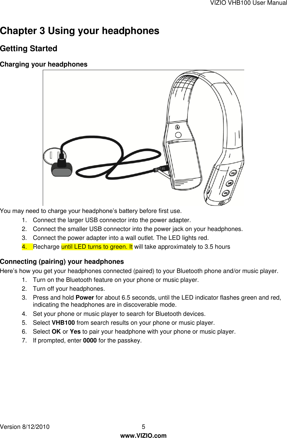 VIZIO VHB100 User Manual Version 8/12/2010  5   www.VIZIO.com Chapter 3 Using your headphones Getting Started Charging your headphones  You may need to charge your headphone’s battery before first use. 1.  Connect the larger USB connector into the power adapter. 2.  Connect the smaller USB connector into the power jack on your headphones. 3.  Connect the power adapter into a wall outlet. The LED lights red. 4.  Recharge until LED turns to green. It will take approximately to 3.5 hours Connecting (pairing) your headphones Here’s how you get your headphones connected (paired) to your Bluetooth phone and/or music player. 1.  Turn on the Bluetooth feature on your phone or music player. 2.  Turn off your headphones. 3.  Press and hold Power for about 6.5 seconds, until the LED indicator flashes green and red, indicating the headphones are in discoverable mode. 4.  Set your phone or music player to search for Bluetooth devices. 5.  Select VHB100 from search results on your phone or music player. 6.  Select OK or Yes to pair your headphone with your phone or music player. 7.  If prompted, enter 0000 for the passkey.  