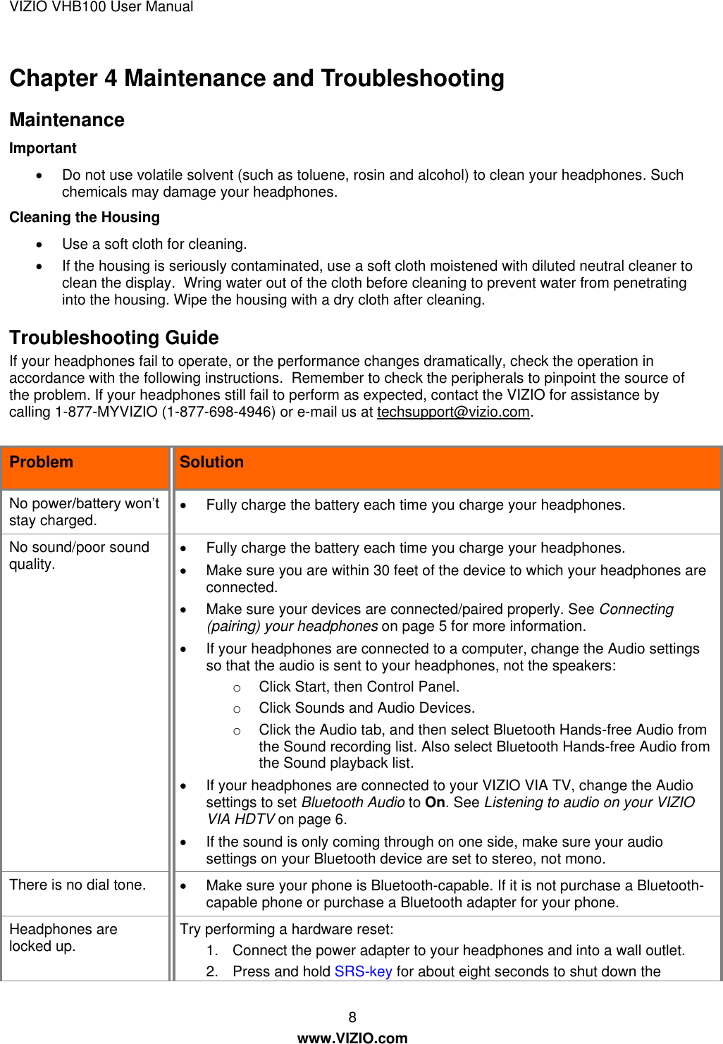 VIZIO VHB100 User Manual 8 www.VIZIO.com Chapter 4 Maintenance and Troubleshooting Maintenance Important   Do not use volatile solvent (such as toluene, rosin and alcohol) to clean your headphones. Such chemicals may damage your headphones. Cleaning the Housing   Use a soft cloth for cleaning.   If the housing is seriously contaminated, use a soft cloth moistened with diluted neutral cleaner to clean the display.  Wring water out of the cloth before cleaning to prevent water from penetrating into the housing. Wipe the housing with a dry cloth after cleaning. Troubleshooting Guide If your headphones fail to operate, or the performance changes dramatically, check the operation in accordance with the following instructions.  Remember to check the peripherals to pinpoint the source of the problem. If your headphones still fail to perform as expected, contact the VIZIO for assistance by calling 1-877-MYVIZIO (1-877-698-4946) or e-mail us at techsupport@vizio.com.  Problem Solution No power/battery won’t stay charged.   Fully charge the battery each time you charge your headphones. No sound/poor sound quality.   Fully charge the battery each time you charge your headphones.   Make sure you are within 30 feet of the device to which your headphones are connected.   Make sure your devices are connected/paired properly. See Connecting (pairing) your headphones on page 5 for more information.   If your headphones are connected to a computer, change the Audio settings so that the audio is sent to your headphones, not the speakers: o  Click Start, then Control Panel.  o  Click Sounds and Audio Devices.  o  Click the Audio tab, and then select Bluetooth Hands-free Audio from the Sound recording list. Also select Bluetooth Hands-free Audio from the Sound playback list.   If your headphones are connected to your VIZIO VIA TV, change the Audio settings to set Bluetooth Audio to On. See Listening to audio on your VIZIO VIA HDTV on page 6.   If the sound is only coming through on one side, make sure your audio settings on your Bluetooth device are set to stereo, not mono. There is no dial tone.    Make sure your phone is Bluetooth-capable. If it is not purchase a Bluetooth-capable phone or purchase a Bluetooth adapter for your phone. Headphones are locked up. Try performing a hardware reset: 1.  Connect the power adapter to your headphones and into a wall outlet. 2.  Press and hold SRS-key for about eight seconds to shut down the 