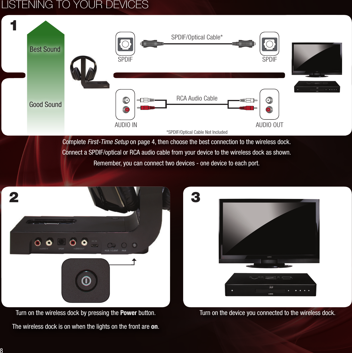 LISTENING TO YOUR DEVICESComplete First-Time Setup on page 4, then choose the best connection to the wireless dock. Connect a SPDIF/optical or RCA audio cable from your device to the wireless dock as shown.Remember, you can connect two devices - one device to each port.Best SoundGood Sound RCA Audio Cable1SPDIFSPDIF/Optical Cable**SPDIF/Optical Cable Not IncludedAUDIO OUTAUDIO INTurn on the wireless dock by pressing the Power button.The wireless dock is on when the lights on the front are on.2Turn on the device you connected to the wireless dock.3SPDIF8