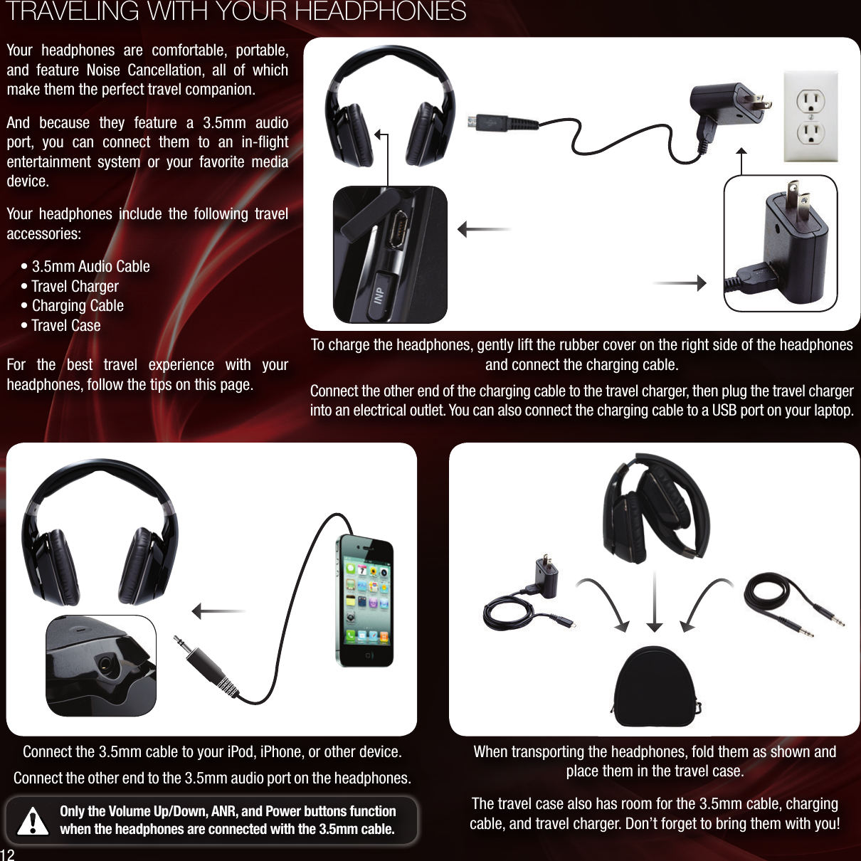 TRAVELING WITH YOUR HEADPHONESWhen transporting the headphones, fold them as shown and place them in the travel case.The travel case also has room for the 3.5mm cable, charging cable, and travel charger. Don’t forget to bring them with you!To charge the headphones, gently lift the rubber cover on the right side of the headphones and connect the charging cable. Connect the other end of the charging cable to the travel charger, then plug the travel charger into an electrical outlet. You can also connect the charging cable to a USB port on your laptop.Connect the 3.5mm cable to your iPod, iPhone, or other device.Connect the other end to the 3.5mm audio port on the headphones.Only the Volume Up/Down, ANR, and Power buttons function when the headphones are connected with the 3.5mm cable.Your headphones are comfortable, portable, and feature Noise Cancellation, all of which make them the perfect travel companion.And because they feature a 3.5mm audio port, you can connect them to an in-ﬂight entertainment system or your favorite media device.Your headphones include the following travel accessories:• 3.5mm Audio Cable • Travel Charger • Charging Cable • Travel CaseFor the best travel experience with your headphones, follow the tips on this page.12