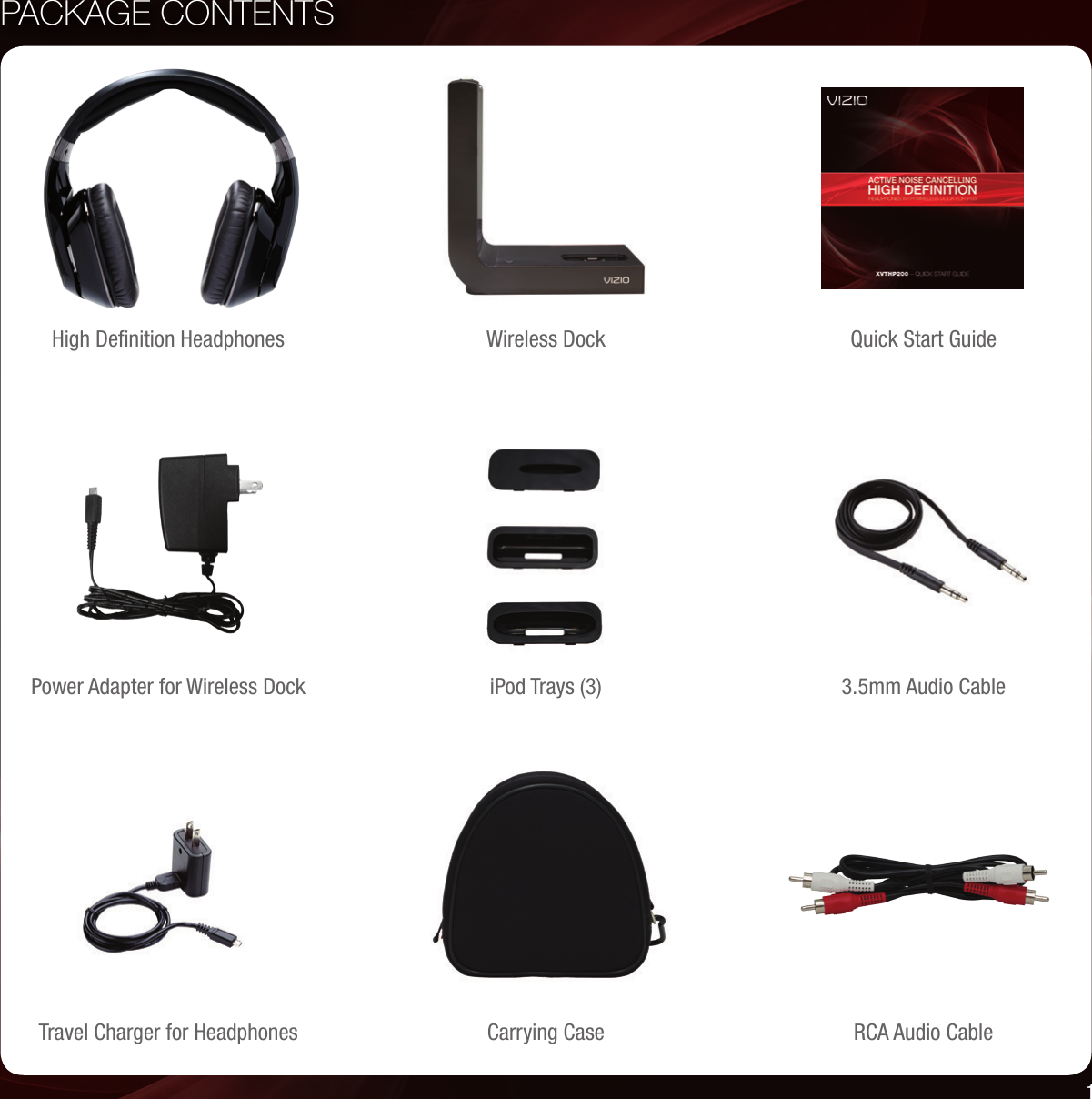 PACKAGE CONTENTSQuick Start GuideHigh Deﬁnition Headphones Wireless DockTravel Charger for Headphones Carrying Case RCA Audio Cable3.5mm Audio CablePower Adapter for Wireless Dock iPod Trays (3)1
