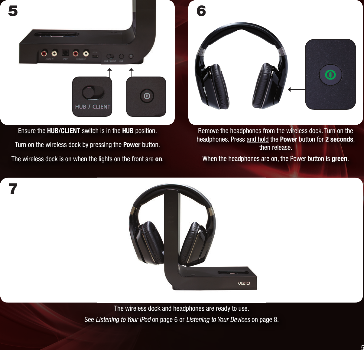 The wireless dock and headphones are ready to use.See Listening to Your iPod on page 6 or Listening to Your Devices on page 8.Remove the headphones from the wireless dock. Turn on the headphones. Press and hold the Power button for 2 seconds, then release.When the headphones are on, the Power button is green.6Ensure the HUB/CLIENT switch is in the HUB position.Turn on the wireless dock by pressing the Power button.The wireless dock is on when the lights on the front are on.575