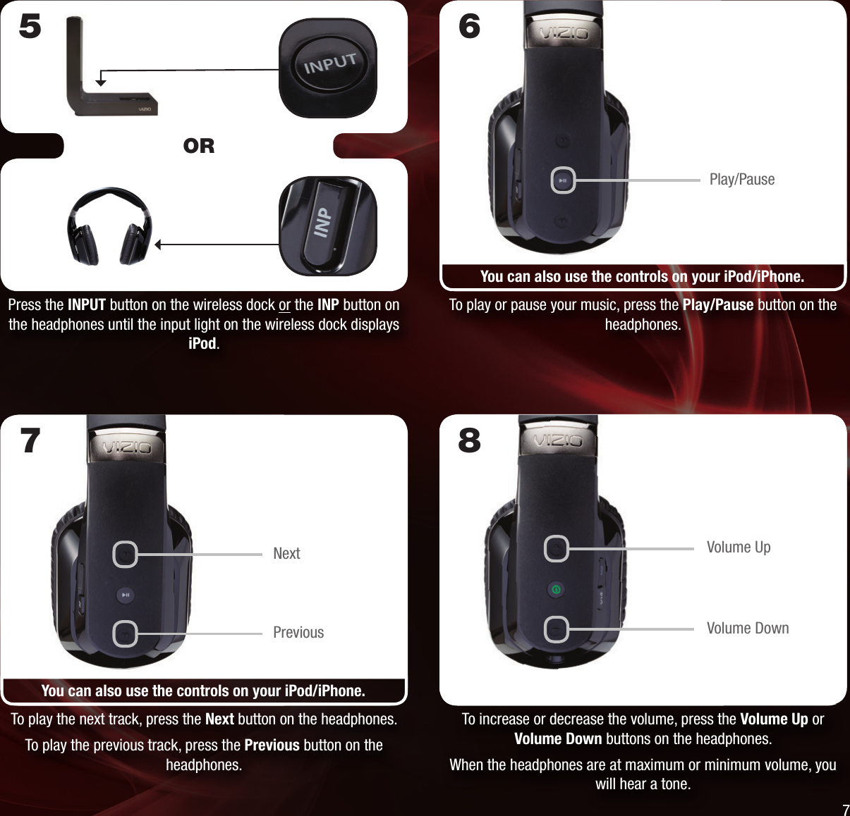 To increase or decrease the volume, press the Volume Up or Volume Down buttons on the headphones.When the headphones are at maximum or minimum volume, you will hear a tone.8Volume UpVolume DownYou can also use the controls on your iPod/iPhone.To play the next track, press the Next button on the headphones.To play the previous track, press the Previous button on the headphones.7NextPreviousPress the INPUT button on the wireless dock or the INP button on the headphones until the input light on the wireless dock displays iPod.To play or pause your music, press the Play/Pause button on the headphones.6You can also use the controls on your iPod/iPhone.5ORPlay/Pause7