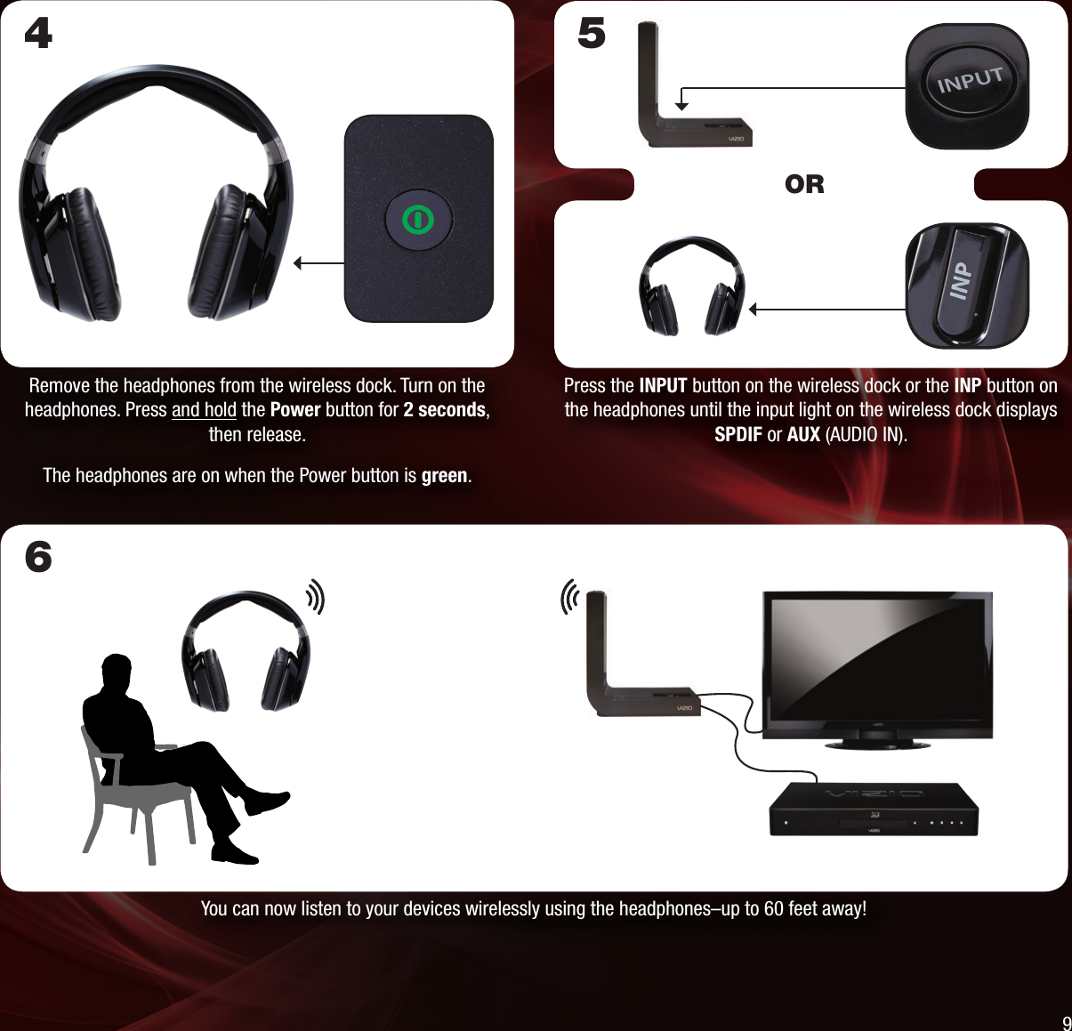 6You can now listen to your devices wirelessly using the headphones–up to 60 feet away!Remove the headphones from the wireless dock. Turn on the headphones. Press and hold the Power button for 2 seconds, then release.The headphones are on when the Power button is green.4Press the INPUT button on the wireless dock or the INP button on the headphones until the input light on the wireless dock displays SPDIF or AUX (AUDIO IN).5OR9