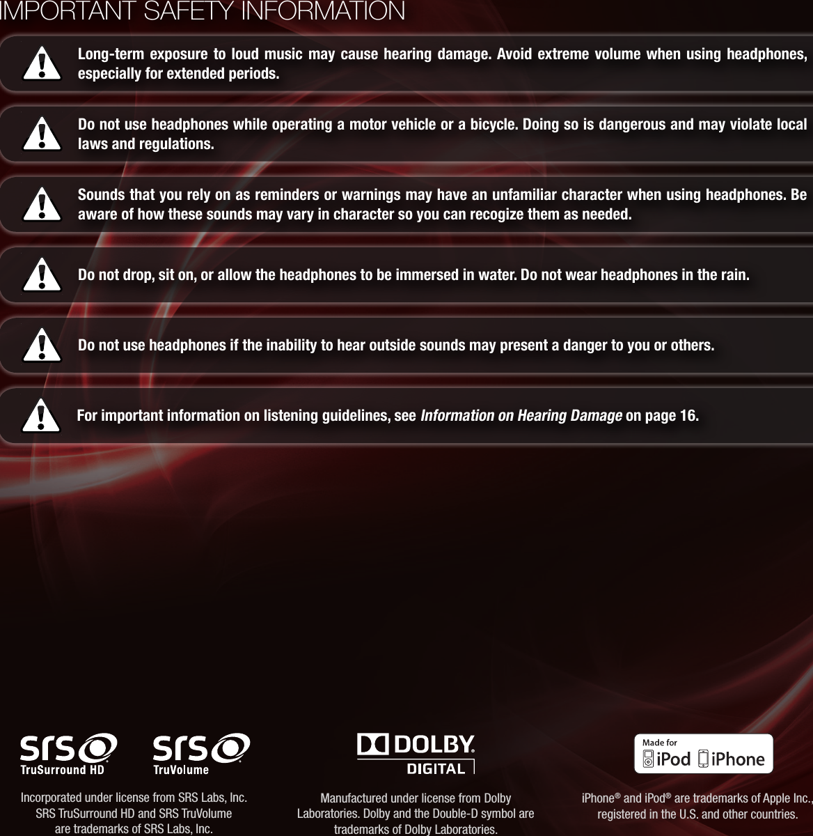 IMPORTANT SAFETY INFORMATIONLong-term exposure to loud music may cause hearing damage. Avoid extreme volume when using headphones, especially for extended periods.Do not use headphones while operating a motor vehicle or a bicycle. Doing so is dangerous and may violate local laws and regulations.Sounds that you rely on as reminders or warnings may have an unfamiliar character when using headphones. Be aware of how these sounds may vary in character so you can recogize them as needed.Do not drop, sit on, or allow the headphones to be immersed in water. Do not wear headphones in the rain.Do not use headphones if the inability to hear outside sounds may present a danger to you or others.For important information on listening guidelines, see Information on Hearing Damage on page 16.Incorporated under license from SRS Labs, Inc. SRS TruSurround HD and SRS TruVolume  are trademarks of SRS Labs, Inc.Manufactured under license from Dolby Laboratories. Dolby and the Double-D symbol are trademarks of Dolby Laboratories.iPhone® and iPod® are trademarks of Apple Inc., registered in the U.S. and other countries.
