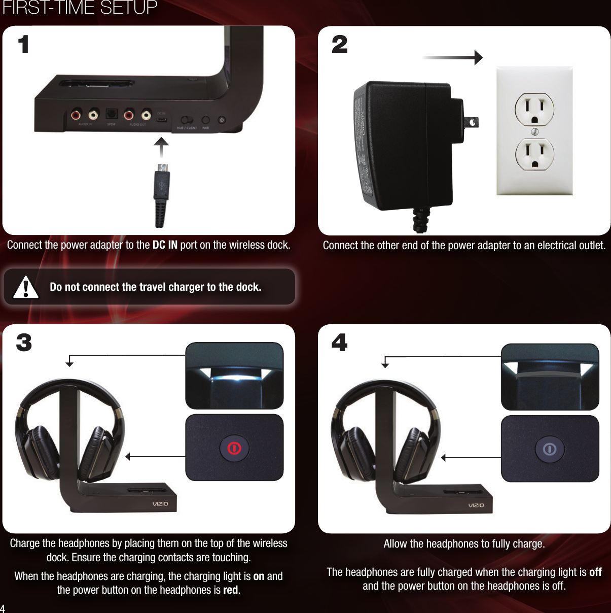 Connect the power adapter to the DC IN port on the wireless dock.FIRST-TIME SETUPConnect the other end of the power adapter to an electrical outlet. 1 2Do not connect the travel charger to the dock. Charge the headphones by placing them on the top of the wireless dock. Ensure the charging contacts are touching.When the headphones are charging, the charging light is on and the power button on the headphones is red.Allow the headphones to fully charge.The headphones are fully charged when the charging light is off and the power button on the headphones is off.3 44