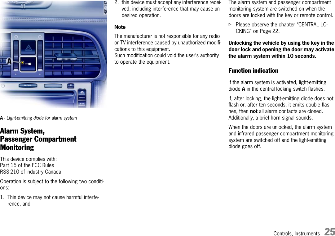 Controls, Instruments 25A- Light-emitting diode for alarm systemAlarm System, Passenger Compartment MonitoringThis device complies with:Part 15 of the FCC RulesRSS-210 of Industry Canada. Operation is subject to the following two conditi-ons: 1. This device may not cause harmful interfe-rence, and2. this device must accept any interference recei-ved, including interference that may cause un-desired operation. NoteThe manufacturer is not responsible for any radio or TV interference caused by unauthorized modifi-cations to this equipment. Such modification could void the user’s authority to operate the equipment. The alarm system and passenger compartment monitoring system are switched on when the doors are locked with the key or remote control. fPlease observe the chapter “CENTRAL LO-CKING” on Page 22.Unlocking the vehicle by using the key in the door lock and opening the door may activate the alarm system within 10 seconds. Function indication If the alarm system is activated, light-emitting diode A in the central locking switch flashes. If, after locking, the light-emitting diode does not flash or, after ten seconds, it emits double flas-hes, then not all alarm contacts are closed. Additionally, a brief horn signal sounds. When the doors are unlocked, the alarm system and infrared passenger compartment monitoring system are switched off and the light-emitting diode goes off. 