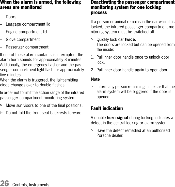 26 Controls, InstrumentsWhen the alarm is armed, the following areas are monitored – Doors – Luggage compartment lid – Engine compartment lid – Glove compartment – Passenger compartmentIf one of these alarm contacts is interrupted, the alarm horn sounds for approximately 3 minutes.Additionally, the emergency flasher and the pas-senger compartment light flash for approximately five minutes. When the alarm is triggered, the light-emitting diode changes over to double flashes. In order not to limit the action range of the infrared passenger compartment monitoring system: fMove sun visors to one of the final positions. fDo not fold the front seat backrests forward. Deactivating the passenger compartment monitoring system for one locking processIf a person or animal remains in the car while it is locked, the infrared passenger compartment mo-nitoring system must be switched off. fQuickly lock car twice.The doors are locked but can be opened from the inside:1. Pull inner door handle once to unlock door lock. 2. Pull inner door handle again to open door. NotefInform any person remaining in the car that the alarm system will be triggered if the door is opened. Fault indication A double horn signal during locking indicates a defect in the central locking or alarm system. fHave the defect remedied at an authorized Porsche dealer. 