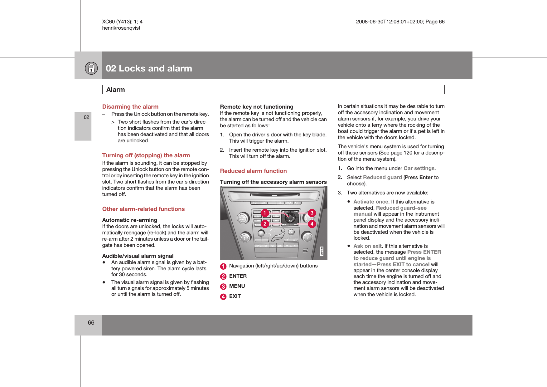 02 Locks and alarmAlarm 0266Disarming the alarm–Press the Unlock button on the remote key.&gt; Two short flashes from the car&apos;s direc-tion indicators confirm that the alarmhas been deactivated and that all doorsare unlocked.Turning off (stopping) the alarmIf the alarm is sounding, it can be stopped bypressing the Unlock button on the remote con-trol or by inserting the remote key in the ignitionslot. Two short flashes from the car&apos;s directionindicators confirm that the alarm has beenturned off.Other alarm-related functionsAutomatic re-armingIf the doors are unlocked, the locks will auto-matically reengage (re-lock) and the alarm willre-arm after 2 minutes unless a door or the tail-gate has been opened.Audible/visual alarm signal•An audible alarm signal is given by a bat-tery powered siren. The alarm cycle lastsfor 30 seconds.•The visual alarm signal is given by flashingall turn signals for approximately 5 minutesor until the alarm is turned off.Remote key not functioningIf the remote key is not functioning properly,the alarm can be turned off and the vehicle canbe started as follows:1. Open the driver&apos;s door with the key blade.This will trigger the alarm.2. Insert the remote key into the ignition slot.This will turn off the alarm.Reduced alarm functionTurning off the accessory alarm sensorsG031384Navigation (left/rght/up/down) buttonsENTERMENUEXITIn certain situations it may be desirable to turnoff the accessory inclination and movementalarm sensors if, for example, you drive yourvehicle onto a ferry where the rocking of theboat could trigger the alarm or if a pet is left inthe vehicle with the doors locked.The vehicle&apos;s menu system is used for turningoff these sensors (See page 120 for a descrip-tion of the menu system).1. Go into the menu under Car settings.2. Select Reduced guard (Press Enter tochoose).3. Two alternatives are now available:•Activate once. If this alternative isselected, Reduced guard–seemanual will appear in the instrumentpanel display and the accessory incli-nation and movement alarm sensors willbe deactivated when the vehicle islocked.•Ask on exit. If this alternative isselected, the message Press ENTERto reduce guard until engine isstarted—Press EXIT to cancel willappear in the center console displayeach time the engine is turned off andthe accessory inclination and move-ment alarm sensors will be deactivatedwhen the vehicle is locked.XC60 (Y413); 1; 4 2008-06-30T12:08:01+02:00; Page 66henrikrosenqvist
