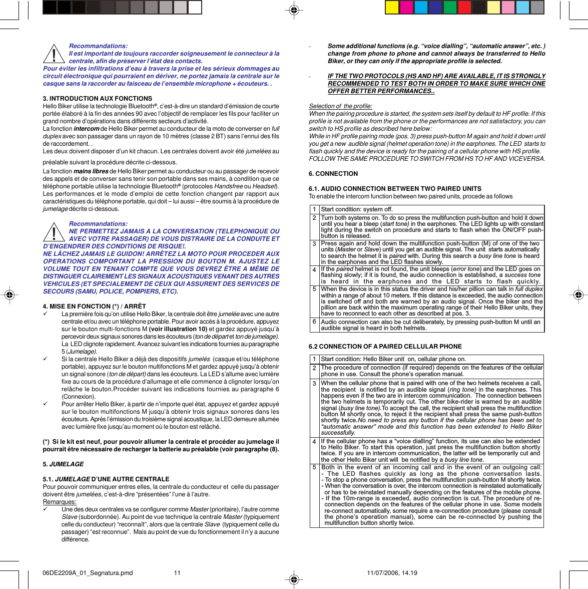 -Some additional functions (e.g. “voice dialling”, “automatic answer”, etc. )change from phone to phone and cannot always be transferred to HelloBiker, or they can only if the appropriate profile is selected.-IF THE TWO PROTOCOLS (HS AND HF) ARE AVAILABLE, IT IS STRONGLYRECOMMENDED TO TEST BOTH IN ORDER TO MAKE SURE WHICH ONEOFFER BETTER PERFORMANCES..Selection of  the profile:When the pairing procedure is started, the system sets itself by default to HF profile. If thisprofile is not available from the phone or the performances are not satisfactory, you canswitch to HS profile as described here below:While in HF profile pairing mode (pos. 3) press push-button M again and hold it down untilyou get a new  audible signal (helmet operation tone) in the earphones. The LED  starts toflash quickly and the device is ready for the pairing of a cellular phone with HS profile.FOLLOW THE SAME PROCEDURE TO SWITCH FROM HS TO HF AND VICEVERSA.6. CONNECTION6.1. AUDIO CONNECTION BETWEEN TWO PAIRED UNITSTo enable the intercom function between two paired units, procede as follows6.2 CONNECTION OF A PAIRED CELLULAR PHONE12345Start condition: system off.Turn both systems on. To do so press the multifunction push-button and hold it downuntil you hear a bleep (start tone) in the earphones. The LED lights up with constantlight during the switch on procedure and starts to flash when the ON/OFF push-button is released.Press again and hold down the multifunction push-button (M) of one of the twounits (Master or Slave) until you get an audible signal. The unit  starts automaticallyto search the helmet it is paired with. During this search a busy line tone is heardin the earphones and the LED flashes slowly.When the device is in this status the driver and his/her pillion can talk in full duplexwithin a range of about 10 meters. If this distance is exceeded, the audio connectionis switched off and both are warned by an audio signal. Once the biker and thepillion are back within the maximum operating range of their Hello Biker units, theyhave to reconnect to each other as described at pos. 3.If the paired helmet is not found, the unit bleeps (error tone) and the LED goes onflashing slowly; if it is found, the audio connection is established, a success toneis  heard  in  the  earphones  and  the  LED  starts  to  flash  quickly.6Audio connection can also be cut deliberately, by pressing push-button M until anaudible signal is heard in both helmets.12345Start condition: Hello Biker unit  on, cellular phone on.The procedure of connection (if required) depends on the features of the cellularphone in use. Consult the phones operation manual.When the cellular phone that is paired with one of the two helmets receives a call,the recipient  is notified by an audible signal (ring tone) in the earphones. Thishappens even if the two are in intercom communication.  The connection betweenthe two helmets is temporarily cut. The other bike-rider is warned by an audiblesignal (busy line tone).To accept the call, the recipient shall press the multifunctionbutton M shortly once, to reject it the recipient shall press the same push-buttonshortly twice.No need to press any button if the cellular phone has been set toautomatic answer mode and this function has been extended  to Hello Bikersuccessfully.Both in  the event of  an incoming call  and in the  event of an  outgoing call:-  The  LED  flashes  quickly  as  long  as  the  phone  conversation  lasts.- To stop a phone conversation, press the multifunction push-button M shortly twice.- When the conversation is over, the intercom connection is reinstated automaticallyor has to be reinstated manually depending on the features of the mobile phone.- If the 10m-range is exceeded, audio connection is cut. The procedure of re-connection depends on the features of the cellular phone in use. Some modelsre-connect automatically, some require a re-connection procedure (please consultthe phones operation manual),  some can  be re-connected by  pushing themultifunction button shortly twice.If the cellular phone has a voice dialling function, its use can also be extendedto Hello Biker. To start this operation, just press the multifunction button shortlytwice. If you are in intercom communication, the latter will be temporarily cut andthe other Hello Biker unit will  be notified by a busy line tone.Recommandations:Il est important de toujours raccorder soigneusement le connecteur à lacentrale, afin de préserver l’état des contacts.Pour éviter les infiltrations d’eau à travers la prise et les sérieux dommages aucircuit électronique qui pourraient en dériver, ne portez jamais la centrale sur lecasque sans la raccorder au faisceau de l’ensemble microphone + écouteurs. .3. INTRODUCTION AUX FONCTIONSHello Biker utilise la technologie Bluetooth®, c’est-à-dire un standard d’émission de courteportée élaboré à la fin des années 90 avec l’objectif de remplacer les fils pour faciliter ungrand nombre d’opérations dans différents secteurs d’activité.La fonction intercom de Hello Biker permet au conducteur de la moto de converser en fullduplex avec son passager dans un rayon de 10 mètres (classe 2 BT) sans l’ennui des filsde raccordement. .Les deux doivent disposer d’un kit chacun. Les centrales doivent avoir été jumelées aupréalable suivant la procédure décrite ci-dessous.La fonction mains libres de Hello Biker permet au conducteur ou au passager de recevoirdes appels et de converser sans tenir son portable dans ses mains, à condition que cetéléphone portable utilise la technologie Bluetooth® (protocoles Handsfree ou Headset).Les performances et le mode d’emploi de cette fonction changent par rapport auxcaractéristiques du téléphone portable, qui doit – lui aussi – être soumis à la procédure dejumelage décrite ci-dessous.Recommandations:NE PERMETTEZ JAMAIS A LA CONVERSATION (TELEPHONIQUE OUAVEC VOTRE PASSAGER) DE VOUS DISTRAIRE DE LA CONDUITE ETD’ENGENDRER DES CONDITIONS DE RISQUE!.NE LÂCHEZ JAMAIS LE GUIDON! ARRÊTEZ LA MOTO POUR PROCEDER AUXOPERATIONS COMPORTANT LA PRESSION DU BOUTON M. AJUSTEZ LEVOLUME TOUT EN TENANT COMPTE QUE VOUS DEVREZ ÊTRE A MÊME DEDISTINGUER CLAIREMENT LES SIGNAUX ACOUSTIQUES VENANT DES AUTRESVEHICULES (ET SPECIALEMENT DE CEUX QUI ASSURENT DES SERVICES DESECOURS (SAMU, POLICE, POMPIERS, ETC).4. MISE EN FONCTION (*) / ARRÊT9La première fois qu’on utilise Hello Biker, la centrale doit être jumelée avec une autrecentrale et/ou avec un téléphone portable. Pour avoir accès à la procédure, appuyezsur le bouton multi-fonctions M (voir illustration 10) et gardez appuyé jusqu’àpercevoir deux signaux sonores dans les écouteurs (ton de départ et ton de jumelage).La  LED clignote rapidement. Avancez suivant les indications fournies au paragraphe5 (Jumelage).9Si la centrale Hello Biker a déjà des dispositifs jumelés  (casque et/ou téléphoneportable), appuyez sur le bouton multifonctions M et gardez appuyé jusqu’à obtenirun signal sonore (ton de départ) dans les écouteurs. La LED s’allume avec lumièrefixe au cours de la procédure d’allumage et elle commence à clignoter lorsqu’onrelâche le bouton.Procéder suivant les indications fournies au paragraphe 6(Connexion).9Pour arrêter Hello Biker, à partir de n’importe quel état, appuyez et gardez appuyésur le bouton multifonctions M jusqu’à obtenir trois signaux sonores dans lesécouteurs. Aprés l’émission du troisième signal acoustique, la LED demeure alluméeavec lumière fixe jusqu’au moment où le bouton est relâché.(*)  Si le kit est neuf, pour pouvoir allumer la centrale et procéder au jumelage ilpourrait être nécessaire de recharger la batterie au préalable (voir paragraphe (8).5. JUMELAGE5.1. JUMELAGE D’UNE AUTRE CENTRALEPour pouvoir communiquer entres elles, la centrale du conducteur et  celle du passagerdoivent être jumelées, c’est-à-dire “présentées” l’une à l’autre.Remarques:9Une des deux centrales va se configurer comme Master (prioritaire), l’autre commeSlave (subordonnée). Au point de vue technique la centrale Master (typiquementcelle du conducteur) “reconnaît”, alors que la centrale Slave  (typiquement celle dupassager) “est reconnue”.  Mais au point de vue du fonctionnement il n’y a aucunedifférence.06DE2209A_01_Segnatura.pmd 11/07/2006, 14.1911