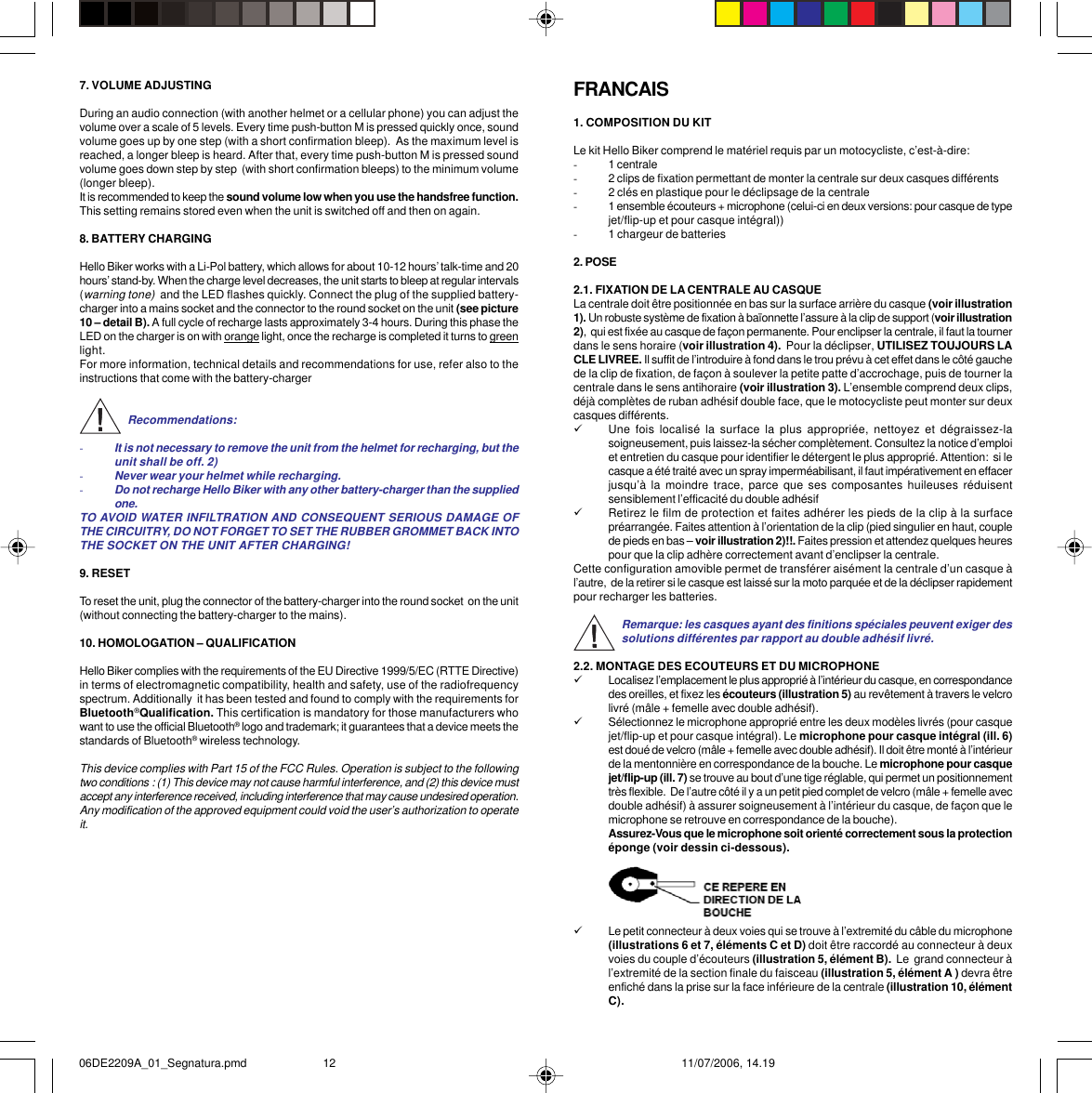 7. VOLUME ADJUSTINGDuring an audio connection (with another helmet or a cellular phone) you can adjust thevolume over a scale of 5 levels. Every time push-button M is pressed quickly once, soundvolume goes up by one step (with a short confirmation bleep).  As the maximum level isreached, a longer bleep is heard. After that, every time push-button M is pressed soundvolume goes down step by step  (with short confirmation bleeps) to the minimum volume(longer bleep).It is recommended to keep the sound volume low when you use the handsfree function.This setting remains stored even when the unit is switched off and then on again.8. BATTERY CHARGINGHello Biker works with a Li-Pol battery, which allows for about 10-12 hours’ talk-time and 20hours’ stand-by. When the charge level decreases, the unit starts to bleep at regular intervals(warning tone)  and the LED flashes quickly. Connect the plug of the supplied battery-charger into a mains socket and the connector to the round socket on the unit (see picture10 – detail B). A full cycle of recharge lasts approximately 3-4 hours. During this phase theLED on the charger is on with orange light, once the recharge is completed it turns to greenlight.For more information, technical details and recommendations for use, refer also to theinstructions that come with the battery-chargerRecommendations:-It is not necessary to remove the unit from the helmet for recharging, but theunit shall be off. 2)-Never wear your helmet while recharging.-Do not recharge Hello Biker with any other battery-charger than the suppliedone.TO AVOID WATER INFILTRATION AND CONSEQUENT SERIOUS DAMAGE OFTHE CIRCUITRY, DO NOT FORGET TO SET THE RUBBER GROMMET BACK INTOTHE SOCKET ON THE UNIT AFTER CHARGING!9. RESETTo reset the unit, plug the connector of the battery-charger into the round socket  on the unit(without connecting the battery-charger to the mains).10. HOMOLOGATION – QUALIFICATIONHello Biker complies with the requirements of the EU Directive 1999/5/EC (RTTE Directive)in terms of electromagnetic compatibility, health and safety, use of the radiofrequencyspectrum. Additionally  it has been tested and found to comply with the requirements forBluetooth®Qualification. This certification is mandatory for those manufacturers whowant to use the official Bluetooth® logo and trademark; it guarantees that a device meets thestandards of Bluetooth® wireless technology.This device complies with Part 15 of the FCC Rules. Operation is subject to the followingtwo conditions : (1) This device may not cause harmful interference, and (2) this device mustaccept any interference received, including interference that may cause undesired operation.Any modification of the approved equipment could void the user’s authorization to operateit.FRANCAIS1. COMPOSITION DU KITLe kit Hello Biker comprend le matériel requis par un motocycliste, c’est-à-dire:-1 centrale-2 clips de fixation permettant de monter la centrale sur deux casques différents-2 clés en plastique pour le déclipsage de la centrale-1 ensemble écouteurs + microphone (celui-ci en deux versions: pour casque de typejet/flip-up et pour casque intégral))-1 chargeur de batteries2. POSE2.1. FIXATION DE LA CENTRALE AU CASQUELa centrale doit être positionnée en bas sur la surface arrière du casque (voir illustration1). Un robuste système de fixation à baïonnette l’assure à la clip de support (voir illustration2),  qui est fixée au casque de façon permanente. Pour enclipser la centrale, il faut la tournerdans le sens horaire (voir illustration 4).  Pour la déclipser, UTILISEZ TOUJOURS LACLE LIVREE. Il suffit de l’introduire à fond dans le trou prévu à cet effet dans le côté gauchede la clip de fixation, de façon à soulever la petite patte d’accrochage, puis de tourner lacentrale dans le sens antihoraire (voir illustration 3). L’ensemble comprend deux clips,déjà complètes de ruban adhésif double face, que le motocycliste peut monter sur deuxcasques différents.9Une fois localisé la surface la plus appropriée, nettoyez et dégraissez-lasoigneusement, puis laissez-la sécher complètement. Consultez la notice d’emploiet entretien du casque pour identifier le détergent le plus approprié. Attention:  si lecasque a été traité avec un spray imperméabilisant, il faut impérativement en effacerjusqu’à la moindre trace, parce que ses composantes huileuses réduisentsensiblement l’efficacité du double adhésif9Retirez le film de protection et faites adhérer les pieds de la clip à la surfacepréarrangée. Faites attention à l’orientation de la clip (pied singulier en haut, couplede pieds en bas – voir illustration 2)!!. Faites pression et attendez quelques heurespour que la clip adhère correctement avant d’enclipser la centrale.Cette configuration amovible permet de transférer aisément la centrale d’un casque àl’autre,  de la retirer si le casque est laissé sur la moto parquée et de la déclipser rapidementpour recharger les batteries.Remarque: les casques ayant des finitions spéciales peuvent exiger dessolutions différentes par rapport au double adhésif livré.2.2. MONTAGE DES ECOUTEURS ET DU MICROPHONE9Localisez l’emplacement le plus approprié à l’intérieur du casque, en correspondancedes oreilles, et fixez les écouteurs (illustration 5) au revêtement à travers le velcrolivré (mâle + femelle avec double adhésif).9Sélectionnez le microphone approprié entre les deux modèles livrés (pour casquejet/flip-up et pour casque intégral). Le microphone pour casque intégral (ill. 6)est doué de velcro (mâle + femelle avec double adhésif). Il doit être monté à l’intérieurde la mentonnière en correspondance de la bouche. Le microphone pour casquejet/flip-up (ill. 7) se trouve au bout d’une tige réglable, qui permet un positionnementtrès flexible.  De l’autre côté il y a un petit pied complet de velcro (mâle + femelle avecdouble adhésif) à assurer soigneusement à l’intérieur du casque, de façon que lemicrophone se retrouve en correspondance de la bouche).Assurez-Vous que le microphone soit orienté correctement sous la protectionéponge (voir dessin ci-dessous).9Le petit connecteur à deux voies qui se trouve à l’extremité du câble du microphone(illustrations 6 et 7, éléments C et D) doit être raccordé au connecteur à deuxvoies du couple d’écouteurs (illustration 5, élément B).  Le  grand connecteur àl’extremité de la section finale du faisceau (illustration 5, élément A ) devra êtreenfiché dans la prise sur la face inférieure de la centrale (illustration 10, élémentC).06DE2209A_01_Segnatura.pmd 11/07/2006, 14.1912