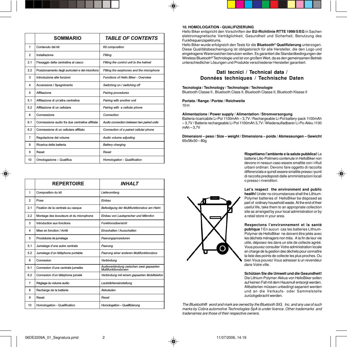 SOMMARIO TABLE OF CONTENTS1Contenuto del kit Kit compositionInstallazione Fitting22.1 Fissaggio della centralina al casco Fitting the control unit to the helmet2.2 Posizionamento degli auricolari e del microfono Fitting the earphones and the microphone3 Introduzione alle funzioni Functions of Hello Biker - Overview4 Accensione / Spegnimento Switching on / switching off5Affiliazione Pairing procedures5.1 Affiliazione di unaltra centralina Pairing with another unit5.2 Affiliazione di un cellulare Pairing with  a cellular phone6 Connessione Connection6.1 Connessione audio fra due centraline affiliate Audio connection between two paired units6.2 Connessione di un cellulare affiliato Connection of a paired cellular phone7 Regolazione del volume Audio volume adjusting8 Ricarica della batteria Battery charging9 Reset Reset10 Omologazione  Qualifica Homologation - Qualification REPERTOIRE INHALT1Composition du kit LieferumfangPose Einbau22.1 Fixation de la centrale au casque Befestigung der Multifunktionsbox am Helm2.2 Montage des écouteurs et du microphone Einbau von Lautsprecher und Mikrofon3 Introduction aux fonctions Funktionsübersicht4 Mise en fonction / Arrêt Einschalten / Ausschalten5Procédures de jumelage Paarungsprozeduren5.1 Jumelage dune autre centrale Paarung5.2 Jumelage dun téléphone portable Paarung einer anderen Multifunktionsbox6 Connexion Verbindung6.1 Connexion dune centrale jumelée Audioverbindung zwischen zwei gepaartenMultifunktionsboxen6.2 Connexion dun téléphone jumelé Verbindung mit einem gepaarten Mobiltelefon7 Réglage du volume audio Lautstärkeneinstellung8 Recharge de la batterie Akkuladen9 Reset Reset10 Homologation - Qualification Homologation  Qualifizierung 10. HOMOLOGATION - QUALIFIZIERUNGHello Biker entspricht den Vorschriften der EU-Richtlinie RTTE 1999/5/EG in Sachenelektromagnetische Verträglichkeit, Gesundheit und Sicherheit, Benutzung desFunkfrequenzspektrums.Hello Biker wurde erfolgreich den Tests für die Bluetooth® Qualifizierung unterzogen.Diese Qualitätsbescheinigung ist obligatorisch für alle Hersteller, die den Logo undeingetragene Warenzeichen benutzen wollen. Es garantiert die Standardbedingungen derWireless Bluetooth® Technologie und ist von großem Wert, da es den gemeinsamen Betriebunterschiedlicher Lösungen und Produkte verschiedener Hersteller garantiert.Dati tecnici / Technical data /Données techniques / Technische DatenTecnologia / Technology / Technologie / TechnologieBluetooth Classe II , Bluetooth Class II, Bluetooth Classe II, Bluetooth Klasse IIPortata / Range / Portée / Reichweite10 mAlimentazione / Power supply / Alimentation / StromversorgungBatteria ricaricabile Li-Pol 1100mAh – 3,7V / Rechargeable Li-Pol battery-pack 1100mAh– 3,7V / Batterie rechargeable Li-Pol 1100mAh 3,7V / Wiederaufladbarer Li-Po-Akku 1100mAh – 3,7VDimensioni – peso / Size – weight / Dimensions – poids / Abmessungen – Gewicht65x58x30 – 80gRispettiamo l’ambiente e la salute pubblica! Lebatterie Litio-Polimero contenute in HelloBiker nondevono in nessun caso essere smaltite con i rifiutiurbani ordinari. Devono fare oggetto di raccoltadifferenziata e quindi essere smaltite presso i puntidi raccolta predisposti dalle amministrazioni localio presso i rivenditori.Let’s respect  the environment and publichealth! Under no circumstances shall the Lithium-Polymer batteries of  HelloBiker be disposed aspart of  ordinary household waste. At the end of theiruseful life, take them to an appropriate collectionsite as arranged by your local administration or bya retail store in your area.Respectons l’environnement et la santépublique ! En aucun  cas les batteries Lithium-Polymer de HelloBiker  ne doivent être jetés avecles déchets ménagers non triés.  A la fin de leur vieutile, déposez-les dans un site de collecte agréé.Vous pouvez consulter Votre administration localeen charge de la gestion des déchets pour connaîtrela liste des points de collecte les plus proches. Oubien Vous pouvez Vous adresser à un revendeurdans Votre ville.Schützen Sie die Umwelt und die Gesundheit!Die Lithium-Polymer-Akkus von HelloBiker sollenauf keinen Fall mit dem Hausmull entsorgt werden.Altbatterien müssen unbedingt separiert werdenund an die Verkaufs- oder Sammelstellezurückgebracht werden.The Bluetooth®   word and mark are owned by the Bluetooth SIG,   Inc. and any use of suchmarks by Cobra automotive Technologies SpA is under licence. Other trademarks  andtradenames are those of their respective owners.06DE2209A_01_Segnatura.pmd 11/07/2006, 14.192