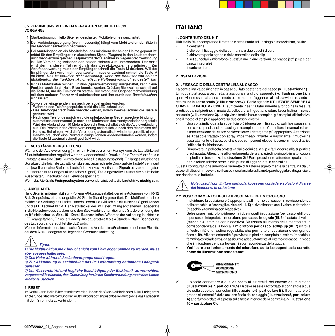ITALIANO1. CONTENUTO DEL KITIl kit Hello Biker comprende il materiale necessario ad un singolo motociclista, ossia:-1 centralina-2 clip per il fissaggio della centralina a due caschi diversi-2 chiavette per lo sgancio della centralina dalla clip-1 set auricolari + microfono (quest’ultimo in due versioni, per casco jet/flip-up e percasco integrale)-1 caricabatterie2. INSTALLAZIONE2.1. FISSAGGIO DELLA CENTRALINA AL CASCOLa centralina va posizionata in basso sul lato posteriore del casco (v. illustrazione 1).Un robusto attacco a baionetta la assicura alla clip di supporto ( v. illustrazione 2), laquale viene fissata al casco in modo permanente. L’aggancio alla clip avviene rotando lacentralina in senso orario (v. illustrazione 4).  Per lo sgancio UTILIZZATE SEMPRE LACHIAVETTA IN DOTAZIONE. E’ sufficiente inserirla lateralmente a fondo nella fessurapredisposta sul piedino, in modo da sollevare la linguetta, e rotare la centralina in sensoantiorario (v. illustrazione 3). La clip viene fornita in due esemplari, già completi di biadesivo,che il motociclista può applicare su due caschi diversi.9Una volta individuata la superficie più idonea per il fissaggio, pulirla e sgrassarlacon cura, quindi lasciarla asciugare completamente. Consultare il manuale di usoe manutenzione del casco per identificare il detergente più appropriato. Attenzione:se il casco è trattato con spray impermeabilizzante, è importante  rimuoverneaccuratamente le tracce, perché le sue componenti oleose riducono in modo drasticol’efficacia del biadesivo.9Rimuovere la pellicola protettiva dai piedini dalla clip e farli aderire alla superficiepredisposta. Attenzione all’orientamento della clip (piedino singolo in alto, coppiadi piedini in basso – v. illustrazione 2)!! Fare pressione e attendere qualche oraper lasciare aderire bene la clip prima di agganciare la centralina.Questa configurazione amovibile permette di trasferire agevolmente la centralina da uncasco all’altro, di rimuoverla se il casco viene lasciato sulla moto parcheggiata e di sganciarlaper ricaricare le batterie.Nota: caschi con finiture particolari possono richiedere soluzioni diversedal biadesivo in dotazione.2.2. POSIZIONAMENTO DEGLI AURICOLARI E DEL MICROFONO9Individuare la posizione più appropriata all’interno del casco, in corrispondenzadelle orecchie, e fissare gli auricolari (ill. 5) al rivestimento con il velcro in dotazione(maschio + femmina con biadesivo).9Selezionare il microfono idoneo fra i due modelli in dotazione (per casco jet/flip-upe per casco integrale). Il microfono per casco integrale (ill. 6) è dotato di velcro(maschio + femmina con biadesivo). Va fissato all’interno della mentoniera incorrispondenza della bocca. Il microfono per casco jet/flip-up (ill. 7) si trovaall’estremità di un’astina regolabile, che permette di posizionarlo con grandeflessibilità. All’altra estremità è previsto un piedino completo di velcro (maschio +femmina con biadesivo), da assicurare adeguatamente all’interno del casco, in modoche il microfono venga a trovarsi  in corrispondenza della bocca.9Verificare che l’orientamento del microfono sotto la spugnetta sia correttocome da illustrazione sottostante:9Il piccolo connettore a due vie posto all’estremità del cavetto del microfono(illustrazioni 6 e 7, particolari C e D) deve essere raccordato al connettore a duevie della coppia di auricolari (illustrazione 5, particolare B). Il connettore piùgrande all’estremità della sezione finale del cablaggio (illustrazione 5, particolareA) andrà raccordato alla presa sulla faccia inferiore della centralina (v. illustrazione10 – particolare C).6.2 VERBINDUNG MIT EINEM GEPAARTEN MOBILTELEFONVORGANG:7. LAUTSTÄRKENEINSTELLUNGWährend der Audioverbindung (mit einem Helm oder einem Handy) kann die Lautstärke auf5 Lautstärkenstufen reguliert werden. Jeder schnelle Druck auf die Taste M erhöht dieLautstärke um eine Stufe (kurzes akustisches Bestätigungssignal). Ein langes akustischesSignal zeigt die höchste Lautstärkenstufe an. Jeder schnelle Druck auf die Taste M verringertnun jeweils um eine Stufe die Lautstärke (kurzes akustisches Signal) bis zur niedrigstenLautstärkenstufe (langes akustisches Signal). Die eingestellte Lautstärke bleibt beimAusschalten/Einschalten des Helms gespeichert.Wenn das Gerät als Freisprechsystem verwendet wird, sollte die Lautstärke niedrig sein.8. AKKULADENHello Biker ist mit einem Lithium-Polymer-Akku ausgestattet, der eine Autonomie von 10-12Std. Gesprächszeit und ungefähr 20 Std. in Stand-by garantiert. Die Multifunktionsboxmeldet die Senkung des Ladezustands, indem sie zyklisch ein akustisches Signal sendetund die LED schnell blinkt. Den Netzstecker des im Lieferumfang enthaltenen Ladegerätsin die Netzsteckdose stecken  und den Steckverbinder an die runde Steckverbindung derMultifunktionsbox (s. Abb. 10 – Detail B) anschließen. Während der Aufladung leuchtet dieLED orangefarben, Ein voller Ladezyklus dauert etwa 3 bis 4 Stunden. Nach Beendigungdes Ladevorgangs leuchtet die LED grün.Weitere Informationen, technische Daten und Vorsichtsmaßnahmen entnehmen Sie bitteder dem Akku-Ladegerät beiliegenden GebrauchsanleitungTipps:1) Die Multifunktionsbox  braucht nicht vom Helm abgenommen zu werden, mussaber ausgeschaltet sein.2) Den Helm während des Ladevorgangs nicht tragen.3) Zur Akkuladung ausschließlich das im Lieferumfang enthaltene Ladegerätbenutzen.4) Um Wassereintritt und folgliche Beschädigung der Elektronik  zu vermeiden,vergessen Sie niemals, das Gummistopfen in die Steckverbindung nach dem Ladenwieder zu stecken.9. RESETIm Notfall kann Hello Biker resetiert werden, indem der Steckverbinder des Akku-Ladegerätsan die runde Steckverbindung der Multifunktionsbox angeschlossen wird (ohne das Ladegerätmit dem Stromnetz zu verbinden).12345Startbedingung:  Hello Biker eingeschaltet, Mobiltelefon eingeschaltet.Der Verbindungsvorgang (wenn notwendig) hängt vom Mobiltelefon ab. Bitte inder Gebrauchsanleitung nachlesen.Bei Anrufeingang an ein Mobiltelefon, das mit einem der beiden Helme gepaart ist,ertönt für den Empfänger ein akustisches Signal (Rington) in den Lautsprechern,auch wenn er zum gleichen Zeitpunkt mit dem Beifahrer in Gegensprechverbindungist. Die Verbindung zwischen den beiden Helmen wird unterbrochen. Der Anrufwird  dem  anderen  Fahrer  durch  das  Besetztzeichen  signalisiert.  ZurAnrufbeantwortung muss der Empfänger schnell die Taste M drücken. Will derEmpfänger den Anruf nicht beantworten, muss er zweimal schnell die Taste Mdrücken. Das  ist natürlich  nicht notwendig,  wenn der  Benutzer von  seinemMobiltelefon  die  Funktion  Automatische  Rufbeantwortung  eingestellt  hat.Ist das Mobiltelefon mit der Funktion Sprachverbindung ausgestattet, kann dieseFunktion auch durch Hello Biker benutzt werden. Drücken Sie zweimal schnell aufdie Taste M, um die Funktion zu starten. Die eventuelle Gegensprechverbindungmit dem anderen Fahrer wird unterbrochen und ihm durch das Besetztzeichensignalisiert.Sowohl bei eingehenden, als auch bei abgehenden Anrufen:- Während des Telefongesprächs blinkt die LED schnell auf.- Das Telefongespräch kann beendet werden, indem zweimal schnell die Taste M  gedrückt wird.- Nach dem Telefongespräch wird die unterbrochene Gegensprechverbindung  automatisch oder manuell je nach den Markmalen des Handys wieder hergestellt.- Wird der Abstand von 10 Metern überschritten, schaltet sich die Audioverbindung  aus. Die Prozedur der Wiederverbindung ändert sich je nach den Markmalen des  Handys. Bei einigen wird die Verbindung automatisch wiederhergestellt, einige  Handys brauchen eine Prozedur, einige können wiederverbunden werden, indem  die Taste M zweimal schnell gedrückt wird.06DE2209A_01_Segnatura.pmd 11/07/2006, 14.193