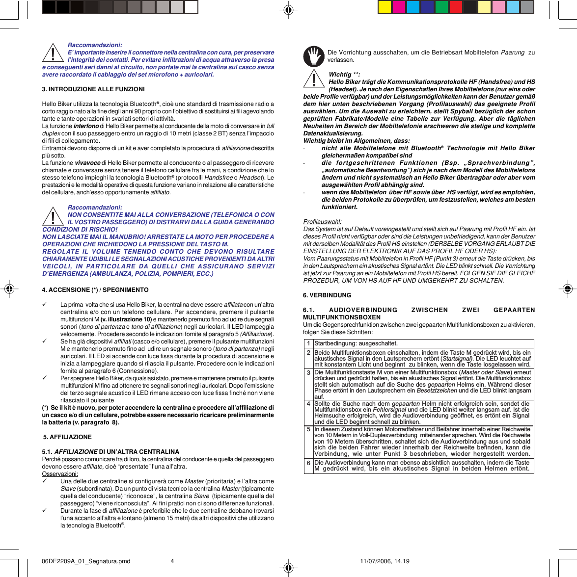 Raccomandazioni:E’ importante inserire il connettore nella centralina con cura, per preservarel’integrità dei contatti. Per evitare infiltrazioni di acqua attraverso la presae conseguenti seri danni al circuito, non portate mai la centralina sul casco senzaavere raccordato il cablaggio del set microfono + auricolari.3. INTRODUZIONE ALLE FUNZIONIHello Biker utilizza la tecnologia Bluetooth®, cioè uno standard di trasmissione radio acorto raggio nato alla fine degli anni 90 proprio con l’obiettivo di sostituirsi ai fili agevolandotante e tante operazioni in svariati settori di attività.La funzione interfono di Hello Biker permette al conducente della moto di conversare in fullduplex con il suo passeggero entro un raggio di 10 metri (classe 2 BT) senza l’impacciodi fili di collegamento.Entrambi devono disporre di un kit e aver completato la procedura di affiliazione descrittapiù sotto.La funzione vivavoce di Hello Biker permette al conducente o al passeggero di riceverechiamate e conversare senza tenere il telefono cellulare fra le mani, a condizione che lostesso telefono impieghi la tecnologia Bluetooth® (protocolli Handsfree o Headset). Leprestazioni e le modalità operative di questa funzione variano in relazione alle caratteristichedel cellulare, anch’esso opportunamente affiliato.Raccomandazioni:NON CONSENTITE MAI ALLA CONVERSAZIONE (TELEFONICA O CONIL VOSTRO PASSEGGERO) DI DISTRARVI DALLA GUIDA GENERANDOCONDIZIONI DI RISCHIO!NON LASCIATE MAI IL MANUBRIO! ARRESTATE LA MOTO PER PROCEDERE AOPERAZIONI CHE RICHIEDONO LA PRESSIONE DEL TASTO M.REGOLATE IL VOLUME TENENDO CONTO CHE DEVONO RISULTARECHIARAMENTE UDIBILI LE SEGNALAZIONI ACUSTICHE PROVENIENTI DA ALTRIVEICOLI, IN PARTICOLARE DA QUELLI CHE ASSICURANO SERVIZID’EMERGENZA (AMBULANZA, POLIZIA, POMPIERI, ECC.)4. ACCENSIONE (*) / SPEGNIMENTO9La prima  volta che si usa Hello Biker, la centralina deve essere affiliata con un’altracentralina e/o con un telefono cellulare. Per accendere, premere il pulsantemultifunzioni M (v. illustrazione 10) e mantenerlo premuto fino ad udire due segnalisonori (tono di partenza e tono di affiliazione) negli auricolari. Il LED lampeggiavelocemente. Procedere secondo le indicazioni fornite al paragrafo 5 (Affiliazione).9Se ha già dispositivi affiliati (casco e/o cellulare), premere il pulsante multifunzioniM e mantenerlo premuto fino ad  udire un segnale sonoro (tono di partenza) negliauricolari. Il LED si accende con luce fissa durante la procedura di accensione einizia a lampeggiare quando si rilascia il pulsante. Procedere con le indicazionifornite al paragrafo 6 (Connessione).9Per spegnere Hello Biker, da qualsiasi stato, premere e mantenere premuto il pulsantemultifunzioni M fino ad ottenere tre segnali sonori negli auricolari. Dopo l’emissionedel terzo segnale acustico il LED rimane acceso con luce fissa finché non vienerilasciato il pulsante(*)  Se il kit è nuovo, per poter accendere la centralina e procedere all’affiliazione diun casco e/o di un cellulare, potrebbe essere necessario ricaricare preliminarmentela batteria (v. paragrafo  8). 5. AFFILIAZIONE5.1. AFFILIAZIONE DI UN’ALTRA CENTRALINAPerché possano comunicare fra di loro, la centralina del conducente e quella del passeggerodevono essere affiliate, cioè “presentate” l’una all’altra.Osservazioni:9Una delle due centraline si configurerà come Master (prioritaria) e l’altra comeSlave (subordinata). Da un punto di vista tecnico la centralina Master (tipicamentequella del conducente) “riconosce”, la centralina Slave  (tipicamente quella delpasseggero) “viene riconosciuta”. Ai fini pratici non ci sono differenze funzionali.9Durante la fase di affiliazione è preferibile che le due centraline debbano trovarsil’una accanto all’altra e lontano (almeno 15 metri) da altri dispositivi che utilizzanola tecnologia Bluetooth®.Die Vorrichtung ausschalten, um die Betriebsart Mobiltelefon Paarung  zuverlassen.Wichtig **:Hello Biker trägt die Kommunikationsprotokolle HF (Handsfree) und HS(Headset). Je nach den Eigenschaften Ihres Mobiltelefons (nur eins oderbeide Profile verfügbar) und der Leistungsmöglichkeiten kann der Benutzer gemäßdem hier unten beschriebenen Vorgang (Profilauswahl) das geeignete Profilauswählen. Um die Auswahl zu erleichtern, stellt Spyball bezüglich der schongeprüften Fabrikate/Modelle eine Tabelle zur Verfügung. Aber die täglichenNeuheiten im Bereich der Mobiltelefonie erschweren die stetige und kompletteDatenaktualisierung.Wichtig bleibt im Allgemeinen, dass:-nicht alle Mobiltelefone mit Bluetooth® Technologie mit Hello Bikergleichermaßen kompatibel sind-die fortgeschrittenen Funktionen (Bsp. „Sprachverbindung”,„automatische Beantwortung”) sich je nach dem Modell des Mobiltelefonsändern und nicht systematisch an Hello Biker übertragbar oder aber vomausgewählten Profil abhängig sind.-wenn das Mobiltelefon  über HF sowie über  HS verfügt, wird es empfohlen,die beiden Protokolle zu überprüfen, um festzustellen, welches am bestenfunktioniert.Profilauswahl:Das System ist auf Default voreingestellt und stellt sich auf Paarung mit Profil HF ein. Istdieses Profil nicht verfügbar oder sind die Leistungen unbefriedigend, kann der Benutzermit derselben Modalität das Profil HS einstellen (DERSELBE VORGANG ERLAUBT DIEEINSTELLUNG DER ELEKTRONIK AUF DAS PROFIL HF ODER HS):Vom Paarungsstatus mit Mobiltelefon in Profil HF (Punkt 3) erneut die Taste drücken, bisin den Lautsprechern ein akustisches Signal ertönt. Die LED blinkt schnell. Die Vorrichtungist jetzt zur Paarung an ein Mobiltelefon mit Profil HS bereit. FOLGEN SIE DIE GLEICHEPROZEDUR, UM VON HS AUF HF UND UMGEKEHRT ZU SCHALTEN.6. VERBINDUNG6.1. AUDIOVERBINDUNG ZWISCHEN ZWEI GEPAARTENMULTIFUNKTIONSBOXENUm die Gegensprechfunktion zwischen zwei gepaarten Multifunktionsboxen zu aktivieren,folgen Sie diese Schritten:12345Startbedingung: ausgeschaltet.Beide Multifunktionsboxen einschalten, indem die Taste M gedrückt wird, bis einakustisches Signal in den Lautsprechern ertönt (Startsignal). Die LED leuchtet aufmit konstantem Licht und beginnt  zu blinken, wenn die Taste losgelassen wird.Die Multifunktionstaste M von einer Multifunktionsbox (Master oder Slave) erneutdrücken und gedrückt halten, bis ein akustisches Signal ertönt. Die Multifunktionsboxstellt sich automatisch auf die Suche des gepaarten Helms ein. Während dieserPhase ertönt in den Lautsprechern ein Besetztzeichen und die LED blinkt langsamauf.Sollte die Suche nach dem gepaarten Helm nicht erfolgreich sein, sendet dieMultifunktionsbox ein Fehlersignal und die LED blinkt weiter langsam auf. Ist dieHelmsuche erfolgreich, wird die Audioverbindung geöffnet, es ertönt ein Signalund die LED beginnt schnell zu blinken.In diesem Zustand können Motorradfahrer und Beifahrer innerhalb einer Reichweitevon 10 Metern in Voll-Duplexverbindung  miteinander sprechen. Wird die Reichweitevon 10 Metern überschritten, schaltet sich die Audioverbindung aus und sobaldsich die beiden Fahrer wieder innerhalb der Reichweite befinden, kann  dieVerbindung,  wie  unter  Punkt  3  beschrieben,  wieder  hergestellt  werden.6Die Audioverbindung kann man ebenso absichtlich ausschalten, indem die TasteM  gedrückt  wird,  bis  ein  akustisches  Signal  in  beiden  Helmen  ertönt.06DE2209A_01_Segnatura.pmd 11/07/2006, 14.194