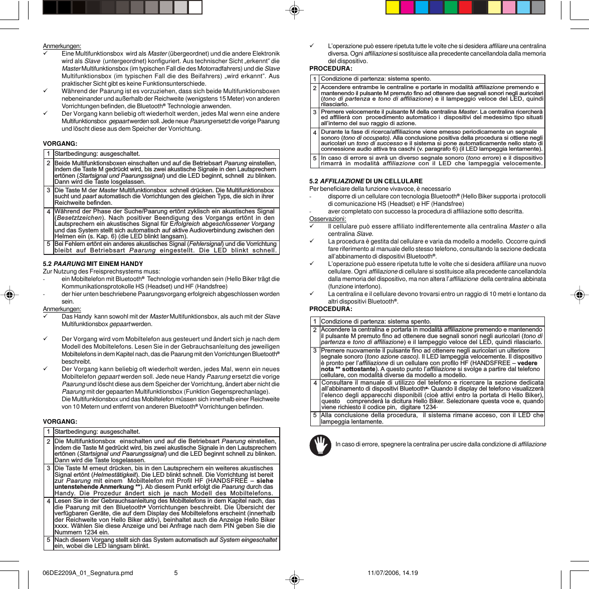 9L’operazione può essere ripetuta tutte le volte che si desidera affiliare una centralinadiversa. Ogni affiliazione si sostituisce alla precedente cancellandola dalla memoriadel dispositivo.PROCEDURA:5.2 AFFILIAZIONE DI UN CELLULAREPer beneficiare della funzione vivavoce, è necessario-disporre di un cellulare con tecnologia Bluetooth® (Hello Biker supporta i protocollidi comunicazione HS (Headset) e HF (Handsfree)-aver completato con successo la procedura di affiliazione sotto descritta.Osservazioni:9Il cellulare può essere affiliato indifferentemente alla centralina Master o allacentralina Slave.9La procedura è gestita dal cellulare e varia da modello a modello. Occorre quindifare riferimento al manuale dello stesso telefono, consultando la sezione dedicataall’abbinamento di dispositivi Bluetooth®.9L’operazione può essere ripetuta tutte le volte che si desidera affiliare una nuovocellulare. Ogni affiliazione di cellulare si sostituisce alla precedente cancellandoladalla memoria del dispositivo, ma non altera l’affiliazione  della centralina abbinata(funzione interfono).9La centralina e il cellulare devono trovarsi entro un raggio di 10 metri e lontano daaltri dispositivi Bluetooth®.PROCEDURA: In caso di errore, spegnere la centralina per uscire dalla condizione di affiliazionecellulare.Nota importante **:Hello Biker supporta i protocolli di comunicazione HF (Handsfree) e HS (Headset).In base alle caratteristiche del suo cellulare (solo uno o entrambi i profili disponibili)e alle prestazioni ottenute, l’utilizzatore potrà selezionare il profilo più idoneosecondo la procedura descritta di seguito (Selezione del profilo). Per facilitare laselezione, Spyball mette a disposizione una tabella con dati relativi a marche/modelligià testati, ma la rapidità dell’innovazione tecnologica nel settore della telefoniacellulare rende difficile l’aggiornamento puntuale e completo dell’informazione.In linea generale, è  importante evidenziare che:12345Condizione di partenza: sistema spento.Accendere entrambe le centraline e portarle in modalità affiliazione premendo e mantenendo il pulsante M premuto fino ad ottenere due segnali sonori negli auricolari(tono di partenza e tono di affiliazione) e il lampeggio veloce del LED, quindirilasciarlo.Premere velocemente il pulsante M della centralina Master. La centralina ricercheràed affilierà con  procedimento automatico i  dispositivi del medesimo tipo situatiallinterno del suo raggio di azione.Durante la fase di ricerca/affiliazione viene emesso periodicamente un segnalesonoro (tono di occupato). Alla conclusione positiva della procedura si ottiene negliauricolari un tono di successo e il sistema si pone automaticamente nello stato diconnessione audio attiva tra caschi (v. paragrafo 6) (il LED lampeggia lentamente).In caso di errore si avrà un diverso segnale sonoro (tono errore) e il dispositivorimarrà  in  modalità  affiliazione  con  il  LED  che  lampeggia  velocemente.12345Condizione di partenza: sistema spento.Accendere la centralina e portarla in modalità affiliazione premendo e mantenendoil pulsante M premuto fino ad ottenere due segnali sonori negli auricolari (tono dipartenza e tono di affiliazione) e il lampeggio veloce del LED, quindi rilasciarlo.Premere nuovamente il pulsante fino ad ottenere negli auricolari un ulterioresegnale sonoro (tono azione casco). Il LED lampeggia velocemente. Il dispositivoè pronto per laffiliazione di un cellulare con profilo HF (HANDSFREE  vederenota ** sottostante). A questo punto laffiliazione si svolge a partire dal telefonocellulare, con modalità diverse da modello a modello.Alla conclusione della procedura,  il sistema rimane acceso, con il LED chelampeggia lentamente.Consultare il manuale di utilizzo del telefono e ricercare la sezione dedicataallabbinamento di dispositivi Bluetooth®. Quando il display del telefono visualizzeràlelenco degli apparecchi disponibili (cioè attivi entro la portata di Hello Biker),questo  comprenderà la dicitura Hello Biker. Selezionare questa voce e, quandoviene richiesto il codice pin,  digitare 1234.Anmerkungen:9Eine Multifunktionsbox  wird als Master (übergeordnet) und die andere Elektronikwird als Slave  (untergeordnet) konfiguriert. Aus technischer Sicht „erkennt” dieMaster Multifunktionsbox (im typischen Fall die des Motorradfahrers) und die SlaveMultifunktionsbox (im typischen Fall die des Beifahrers) „wird erkannt”. Auspraktischer Sicht gibt es keine Funktionsunterschiede.9Während der Paarung ist es vorzuziehen, dass sich beide Multifunktionsboxennebeneinander und außerhalb der Reichweite (wenigstens 15 Meter) von anderenVorrichtungen befinden, die Bluetooth®  Technologie anwenden.9Der Vorgang kann beliebig oft wiederholt werden, jedes Mal wenn eine andereMultifunktionsbox  gepaart werden soll. Jede neue Paarung ersetzt die vorige Paarungund löscht diese aus dem Speicher der Vorrichtung.VORGANG:5.2 PAARUNG MIT EINEM HANDYZur Nutzung des Freisprechsystems muss:-ein Mobiltelefon mit Bluetooth®  Technologie vorhanden sein (Hello Biker trägt dieKommunikationsprotokolle HS (Headset) und HF (Handsfree)-der hier unten beschriebene Paarungsvorgang erfolgreich abgeschlossen wordensein.Anmerkungen:9Das Handy  kann sowohl mit der Master Multifunktionsbox, als auch mit der SlaveMultifunktionsbox gepaart werden.9Der Vorgang wird vom Mobiltelefon aus gesteuert und ändert sich je nach demModell des Mobiltelefons. Lesen Sie in der Gebrauchsanleitung des jeweiligenMobiltelefons in dem Kapitel nach, das die Paarung mit den Vorrichtungen Bluetooth®beschreibt.9Der Vorgang kann beliebig oft wiederholt werden, jedes Mal, wenn ein neuesMobiltelefon gepaart werden soll. Jede neue Handy Paarung ersetzt die vorigePaarung und löscht diese aus dem Speicher der Vorrichtung, ändert aber nicht diePaarung mit der gepaarten Multifunktionsbox (Funktion Gegensprechanlage).Die Multifunktionsbox und das Mobiltelefon müssen sich innerhalb einer Reichweitevon 10 Metern und entfernt von anderen Bluetooth® Vorrichtungen befinden.VORGANG:12345Startbedingung: ausgeschaltet.Beide Multifunktionsboxen einschalten und auf die Betriebsart Paarung einstellen,indem die Taste M gedrückt wird, bis zwei akustische Signale in den Lautsprechernertönen (Startsignal und Paarungssignal) und die LED beginnt, schnell  zu blinken.Dann wird die Taste losgelassen.Die Taste M der Master Multifunktionsbox  schnell drücken. Die Multifunktionsboxsucht und paart automatisch die Vorrichtungen des gleichen Typs, die sich in ihrerReichweite befinden.Während der Phase der Suche/Paarung ertönt zyklisch ein akustisches Signal(Besetztzeichen). Nach positiver  Beendigung  des  Vorgangs ertönt in denLautsprechern ein akustisches Signal für Erfolgreich abgeschlossener Vorgangund das System stellt sich automatisch auf aktive Audioverbindung zwischen denHelmen ein (s. Kap. 6) (die LED blinkt langsam).Bei Fehlern ertönt ein anderes akustisches Signal (Fehlersignal) und die Vorrichtungbleibt  auf  Betriebsart  Paarung  eingestellt.  Die  LED  blinkt  schnell.12345Startbedingung: ausgeschaltet.Die Multifunktionsbox  einschalten und auf die Betriebsart Paarung einstellen,indem die Taste M gedrückt wird, bis zwei akustische Signale in den Lautsprechernertönen (Startsignal und Paarungssignal) und die LED beginnt schnell zu blinken.Dann wird die Taste losgelassen.Die Taste M erneut drücken, bis in den Lautsprechern ein weiteres akustischesSignal ertönt (Helmestätigkeit). Die LED blinkt schnell. Die Vorrichtung ist bereitzur Paarung  mit  einem  Mobiltelefon  mit Profil HF (HANDSFREE   sieheuntenstehende Anmerkung **). Ab diesem Punkt erfolgt die Paarung durch dasHandy.  Die  Prozedur  ändert  sich  je  nach  Modell  des  Mobiltelefons.Lesen Sie in der Gebrauchsanleitung des Mobiltelefons in dem Kapitel nach, dasdie Paarung mit den Bluetooth® Vorrichtungen beschreibt. Die Übersicht derverfügbaren Geräte, die auf dem Display des Mobiltelefons erscheint (innerhalbder Reichweite von Hello Biker aktiv), beinhaltet auch die Anzeige Hello Bikerxxxx. Wählen Sie diese Anzeige und bei Anfrage nach dem PIN geben Sie dieNummern 1234 ein.Nach diesem Vorgang stellt sich das System automatisch auf System eingeschaltetein, wobei die LED langsam blinkt.06DE2209A_01_Segnatura.pmd 11/07/2006, 14.195