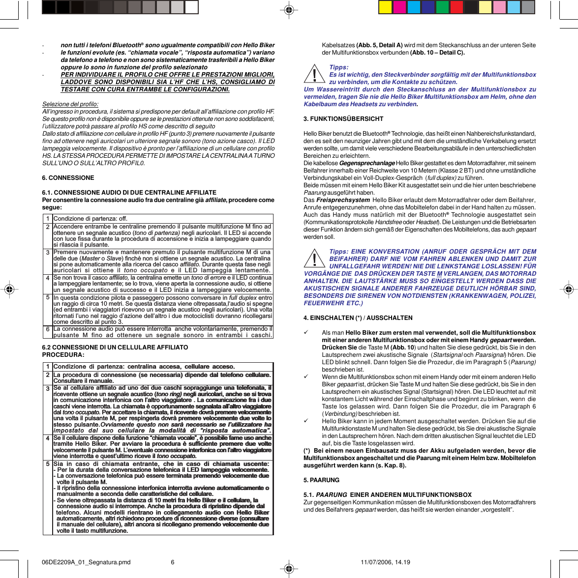 -non tutti i telefoni Bluetooth® sono ugualmente compatibili con Hello Biker-le funzioni evolute (es. “chiamata vocale”, “risposta automatica”) varianoda telefono a telefono e non sono sistematicamente trasferibili a Hello Bikeroppure lo sono in funzione del profilo selezionato-PER INDIVIDUARE IL PROFILO CHE OFFRE LE PRESTAZIONI MIGLIORI,LADDOVE SONO DISPONIBILI SIA L’HF CHE L’HS, CONSIGLIAMO DITESTARE CON CURA ENTRAMBE LE CONFIGURAZIONI.Selezione del profilo:All’ingresso in procedura, il sistema si predispone per default all’affiliazione con profilo HF.Se questo profilo non è disponibile oppure se le prestazioni ottenute non sono soddisfacenti,l’utilizzatore potrà passare al profilo HS come descritto di seguitoDallo stato di affiliazione con cellulare in profilo HF (punto 3) premere nuovamente il pulsantefino ad ottenere negli auricolari un ulteriore segnale sonoro (tono azione casco). Il LEDlampeggia velocemente. Il dispositivo è pronto per l’affiliazione di un cellulare con profiloHS. LA STESSA PROCEDURA PERMETTE DI IMPOSTARE LA CENTRALINA A TURNOSULL’UNO O SULL’ALTRO PROFIL0.6. CONNESSIONE6.1. CONNESSIONE AUDIO DI DUE CENTRALINE AFFILIATEPer consentire la connessione audio fra due centraline già affiliate, procedere comesegue:6.2 CONNESSIONE DI UN CELLULARE AFFILIATOPROCEDURA:12345Condizione di partenza: off.Accendere entrambe le centraline premendo il pulsante multifunzione M fino adottenere un segnale acustico (tono di partenza) negli auricolari. Il LED si accendecon luce fissa durante la procedura di accensione e inizia a lampeggiare quandosi rilascia il pulsante.Premere nuovamente e mantenere premuto il pulsante multifunzione M di unadelle due (Master o Slave) finchè non si ottiene un segnale acustico. La centralinasi pone automaticamente alla ricerca del casco affiliato. Durante questa fase negliauricolari  si  ottiene  il  tono  occupato  e  il  LED  lampeggia  lentamente.In questa condizione pilota e passeggero possono conversare in full duplex entroun raggio di circa 10 metri. Se questa distanza viene oltrepassata,laudio si spegne(ed entrambi i viaggiatori ricevono un segnale acustico negli auricolari). Una voltaritornati luno nel raggio dazione dellaltro i due motociclisti dovranno ricollegarsicome descritto al punto 3.Se non trova il casco affiliato, la centralina emette un tono di errore e il LED continuaa lampeggiare lentamente; se lo trova, viene aperta la connessione audio, si ottieneun segnale acustico di successo e il LED inizia a lampeggiare velocemente.6La connessione audio può essere interrotta  anche volontariamente, premendo ilpulsante  M  fino  ad  ottenere  un  segnale  sonoro  in  entrambi  i  caschi.12345Condizione  di  partenza:  centralina  accesa, cellulare  acceso.La procedura di connessione (se necessaria) dipende dal telefono cellulare.Consultare il manuale.Se al cellulare affiliato ad uno dei due caschi sopraggiunge una telefonata, ilricevente ottiene un segnale acustico (tono ring) negli auricolari, anche se si trovain comunicazione interfonica con laltro viaggiatore . La comunicazione fra i duecaschi viene interrotta. La chiamata è opportunamente segnalata allaltro viaggiatoredal tono occupato. Per accettare la chiamata, il ricevente dovrà premere velocementeuna volta il pulsante M, per respingerla dovrà premere velocemente due volte lostesso pulsante.Ovviamente questo non sarà  necessario  se  lutilizzatore haimpostato  dal  suo  cellulare  la  modalità  di  risposta  automatica.Sia  in  caso  di  chiamata  entrante,  che  in  caso  di  chiamata  uscente:-  Per la durata della conversazione telefonica il LED lampeggia velocemente.- La conversazione telefonica può essere terminata premendo velocemente due  volte il pulsante M.- Il ripristino della connessione interfonica interrotta avviene automaticamente o  manualmente a seconda delle caratteristiche del cellulare.- Se viene oltrepassata la distanza di 10 metri fra Hello Biker e il cellulare, la   connessione audio si interrompe. Anche la procedura di ripristino dipende dal  telefono. Alcuni  modelli  rientrano  in  collegamento  audio  con  Hello  Biker  automaticamente, altri richiedono procedure di riconnessione diverse (consultare  il manuale del cellulare), altri ancora si ricollegano premendo velocemente due  volte il tasto multifunzione.Se il cellulare dispone della funzione chiamata vocale, è possibile farne uso anchetramite Hello Biker. Per avviare la procedura è sufficiente premere due voltevelocemente il pulsante M. Leventuale connessione interfonica con laltro viaggiatoreviene interrotta e questultimo riceve il tono occupato.12345Condizione  di  partenza:  centralina  accesa, cellulare  acceso.La procedura di connessione (se necessaria) dipende dal telefono cellulare.Consultare il manuale.Se al cellulare affiliato ad uno dei due caschi sopraggiunge una telefonata, ilricevente ottiene un segnale acustico (tono ring) negli auricolari, anche se si trovain comunicazione interfonica con laltro viaggiatore . La comunicazione fra i duecaschi viene interrotta. La chiamata è opportunamente segnalata allaltro viaggiatoredal tono occupato. Per accettare la chiamata, il ricevente dovrà premere velocementeuna volta il pulsante M, per respingerla dovrà premere velocemente due volte lostesso pulsante.Ovviamente questo non sarà  necessario  se  lutilizzatore haimpostato  dal  suo  cellulare  la  modalità  di  risposta  automatica.Sia  in  caso  di  chiamata  entrante,  che  in  caso  di  chiamata  uscente:-  Per la durata della conversazione telefonica il LED lampeggia velocemente.- La conversazione telefonica può essere terminata premendo velocemente due  volte il pulsante M.- Il ripristino della connessione interfonica interrotta avviene automaticamente o  manualmente a seconda delle caratteristiche del cellulare.- Se viene oltrepassata la distanza di 10 metri fra Hello Biker e il cellulare, la   connessione audio si interrompe. Anche la procedura di ripristino dipende dal  telefono. Alcuni  modelli  rientrano  in  collegamento  audio  con  Hello  Biker  automaticamente, altri richiedono procedure di riconnessione diverse (consultare  il manuale del cellulare), altri ancora si ricollegano premendo velocemente due  volte il tasto multifunzione.Se il cellulare dispone della funzione chiamata vocale, è possibile farne uso anchetramite Hello Biker. Per avviare la procedura è sufficiente premere due voltevelocemente il pulsante M. Leventuale connessione interfonica con laltro viaggiatoreviene interrotta e questultimo riceve il tono occupato.Kabelsatzes (Abb. 5, Detail A) wird mit dem Steckanschluss an der unteren Seiteder Multifunktionsbox verbunden (Abb. 10 – Detail C).Tipps:Es ist wichtig, den Steckverbinder sorgfältig mit der Multifunktionsboxzu verbinden, um die Kontakte zu schützen.Um Wassereintritt durch den Steckanschluss an der Multifunktionsbox zuvermeiden, tragen Sie nie die Hello Biker Multifunktionsbox am Helm, ohne denKabelbaum des Headsets zu verbinden.3. FUNKTIONSÜBERSICHTHello Biker benutzt die Bluetooth® Technologie, das heißt einen Nahbereichsfunkstandard,den es seit den neunziger Jahren gibt und mit dem die umständliche Verkabelung ersetztwerden sollte, um damit viele verschiedene Bearbeitungsabläufe in den unterschiedlichstenBereichen zu erleichtern.Die kabellose Gegensprechanlage Hello Biker gestattet es dem Motorradfahrer, mit seinemBeifahrer innerhalb einer Reichweite von 10 Metern (Klasse 2 BT) und ohne umständlicheVerbindungskabel ein Voll-Duplex-Gespräch  (full duplex) zu führen.Beide müssen mit einem Hello Biker Kit ausgestattet sein und die hier unten beschriebenePaarung ausgeführt haben.Das Freisprechsystem  Hello Biker erlaubt dem Motorradfahrer oder dem Beifahrer,Anrufe entgegenzunehmen, ohne das Mobiltelefon dabei in der Hand halten zu müssen.Auch das Handy muss natürlich mit der Bluetooth® Technologie ausgestattet sein(Kommunikationsprotokolle Handsfree oder Headset). Die Leistungen und die Betriebsartendieser Funktion ändern sich gemäß der Eigenschaften des Mobiltelefons, das auch gepaartwerden soll.Tipps: EINE KONVERSATION (ANRUF ODER GESPRÄCH MIT DEMBEIFAHRER) DARF NIE VOM FAHREN ABLENKEN UND DAMIT ZURUNFALLGEFAHR WERDEN! NIE DIE LENKSTANGE LOSLASSEN! FÜRVORGÄNGE DIE  DAS DRÜCKEN DER TASTE M VERLANGEN, DAS MOTORRADANHALTEN. DIE LAUTSTÄRKE MUSS SO EINGESTELLT WERDEN DASS DIEAKUSTISCHEN SIGNALE ANDERER FAHRZEUGE DEUTLICH HÖRBAR SIND,BESONDERS DIE SIRENEN VON NOTDIENSTEN (KRANKENWAGEN, POLIZEI,FEUERWEHR ETC.)4. EINSCHALTEN (*) / AUSSCHALTEN9Als man Hello Biker zum ersten mal verwendet, soll die Multifunktionsboxmit einer anderen Multifunktionsbox oder mit einem Handy gepaart werden.Drücken Sie die Taste M (Abb. 10) und halten Sie diese gedrückt, bis Sie in denLautsprechern zwei akustische Signale  (Startsignal och Paarsignal) hören. DieLED blinkt schnell. Dann folgen Sie die Prozedur, die im Paragraph 5 (Paarung)beschrieben ist.9Wenn die Multifunktionsbox schon mit einem Handy oder mit einem anderen HelloBiker gepaart ist, drücken Sie Taste M und halten Sie diese gedrückt, bis Sie in denLautsprechern ein akustisches Signal (Startsignal) hören. Die LED leuchtet auf mitkonstantem Licht während der Einschaltphase und beginnt zu blinken, wenn  dieTaste los gelassen wird. Dann folgen Sie die Prozedur, die im Paragraph 6(Verbindung) beschrieben ist.9Hello Biker kann in jedem Moment ausgeschaltet werden. Drücken Sie auf dieMultifunktionstaste M und halten Sie diese gedrückt, bis Sie drei akustische Signalein den Lautsprechern hören. Nach dem dritten akustischen Signal leuchtet die LEDauf, bis die Taste losgelassen wird.(*)  Bei einem neuen Einbausatz muss der Akku aufgeladen werden, bevor dieMultifunktionsbox angeschaltet und die Paarung mit einem Helm bzw. Mobiltelefonausgeführt werden kann (s. Kap. 8).5. PAARUNG5.1. PAARUNG  EINER ANDEREN MULTIFUNKTIONSBOXZur gegenseitigen Kommunikation müssen die Multifunktionsboxen des Motorradfahrersund des Beifahrers gepaart werden, das heißt sie werden einander „vorgestellt”.06DE2209A_01_Segnatura.pmd 11/07/2006, 14.196