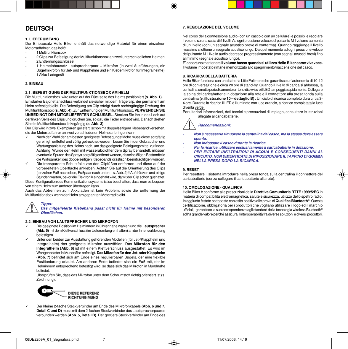 7. REGOLAZIONE DEL VOLUMENel corso della connessione audio (con un casco o con un cellulare) è possibile regolareil volume su una scala di 5 livelli. Ad ogni pressione veloce del pulsante M il volume aumentadi un livello (con un segnale acustico breve di conferma). Quando raggiunge il livellomassimo si ottiene un segnale acustico lungo. Da quel momento ad ogni pressione velocedel pulsante M il livello audio decresce progressivamente (con segnali acustici brevi) finoal minimo (segnale acustico lungo).E’ opportuno mantenere il volume basso quando si utilizza Hello Biker come vivavoce.Il volume impostato rimane memorizzato allo spegnimento/riaccensione del casco.8. RICARICA DELLA BATTERIAHello Biker funziona con una batteria Litio Polimero che garantisce un’autonomia di 10-12ore di conversazione e circa 20 ore di stand-by. Quando il livello di carica si abbassa, lacentralina emette periodicamente un tono di avviso e il LED lampeggia rapidamente. Collegarela spina del caricabatterie in dotazione alla rete e il connettore alla presa tonda sullacentralina (v. illustrazione 10 – dettaglio B) . Un ciclo di ricarica completo dura circa 3-4 ore. Durante la ricarica il LED è illuminato con luce arancio, a ricarica completata la lucediventa verde.Per ulteriori informazioni, dati tecnici e precauzioni di impiego, consultare le istruzioniallegate al caricabatterie.Raccomandazioni:-Non è necessario rimuovere la centralina dal casco, ma la stessa deve esserespenta.-Non indossare il casco durante la ricarica.-Per la ricarica, utilizzare esclusivamente il caricabatterie in dotazione.-PER EVITARE INFILTRAZIONI DI ACQUA E CONSEGUENTI DANNI ALCIRCUITO, NON DIMENTICATE DI RIPOSIZIONARE IL TAPPINO DI GOMMANELLA PRESA DOPO LA RICARICA.9. RESETPer resettare il sistema introdurre nella presa tonda sulla centralina il connettore delcaricabatterie (senza collegare il caricabatterie alla rete).10. OMOLOGAZIONE - QUALIFICAHello Biker è conforme alle prescrizioni della Direttiva Comunitaria RTTE 1999/5/EC inmateria di compatibilità elettromagnetica, salute e sicurezza, utilizzo dello spettro radio.In aggiunta è stato sottoposto con esito positivo alle prove di Qualifica Bluetooth®. Questacertificazione, obbligatoria per i produttori che vogliano utilizzare il logo ed il marchioufficiali,  garantisce la sua corrispondenza agli standard della tecnologia wireless Bluetooth®ed ha grande valore perché assicura  l’interoperabilità fra diverse soluzioni e diversi produttori.DEUTSCH1. LIEFERUMFANGDer Einbausatz Hello Biker enthält das notwendige Material für einen einzelnenMotorradfahrer, das heißt:-1 Multifunktionsbox-2 Clips zur Befestigung der Multifunktionsbox an zwei unterschiedlichen Helmen-2 Entfernungsschlüssel-1 Helmeinbausatz Lautsprecherpaar + Mikrofon (in zwei Ausführungen, einBügelmikrofon  für Jet- und Klapphelme und ein Klebemikrofon für Integralhelme)-1 Akku-Ladegerät2. EINBAU2.1. BEFESTIGUNG DER MULTIFUNKTIONSBOX AM HELMDie Multifunktionsbox  wird unten auf der Rückseite des Helms positioniert (s. Abb. 1).Ein starker Bajonettanschluss verbindet sie sicher mit dem Trägerclip, der permanent amHelm befestigt bleibt. Die Befestigung am Clip erfolgt durch rechtsgängige Drehung derMultifunktionsbox (s. Abb. 4). Zur Entfernung der Multifunktionsbox, VERWENDEN SIEUNBEDINGT DEN MITGELIEFERTEN SCHLÜSSEL. Stecken Sie ihn in das Loch aufder linken Seite des Clips und drücken Sie, so daß die Feder enthebt wird. Danach drehenSie die Multifunktionsbox linksgängig (s. Abb. 3).Der Clip wird in zwei Exemplaren geliefert, schon mit doppelseitigem Klebeband versehen,die der Motorradfahrer an zwei verschiedenen Helme anbringen kann.9Nach der Wahl der am besten geeignete Befestigungsfläche muss diese sorgfältiggereinigt, entfettet und völlig getrocknet werden. Lesen Sie in der Gebrauchs- undWartungsanleitung des Helms nach, um das geeignete Reinigungsmittel zu finden.Achtung: Wurde der Helm mit wasserabdichtendem Spray behandelt, müsseneventuelle Spuren des Sprays sorgfältig entfernt werden, da seine öligen Bestandteiledie Wirksamkeit des doppelseitigen Klebebands drastisch beeinträchtigen würden.9Die transparente Schutzfolie von den Clipfüßen entfernen und diese auf dervorbereiteten Oberfläche ankleben. Achten Sie auf die Orientierung des Clips(einzelner Fuß nach oben, Fußpaar nach unten – s. Abb. 2)!! Aufdrücken und einigeStunden warten, bevor die Elektronik eingehakt wird, damit der Clip schon gut haftet.Diese  Konfiguration des Kommunikationssystems ist so beschaffen, dass man es bequemvon einem Helm zum anderen übertragen kann.Auch das Abtrennen zum Akkuladen ist kein Problem, sowie die Entfernung derMultifunktionsbox wenn der Helm am geparkten Motorrad bleibt.Tipps:Das mitgelieferte Klebeband passt nicht für Helme mit besonderenOberflächen.2.2. EINBAU VON LAUTSPRECHER UND MIKROFON9Die geeignete Position im Helminnern in Ohrennähe wählen und die Lautsprecher(Abb. 5) mit dem Klettverschluss (im Lieferumfang enthalten) an der Innenverkleidungbefestigen.9Unter den beiden zur Ausstattung gehörenden Modellen (für Jet-/Klapphelm undIntegralhelm) das geeignete Mikrofon auswählen. Das Mikrofon für denIntegralhelm (Abb. 6) ist mit einem Klettverschluss ausgestattet. Es wird imWangenpolster in Mundnähe befestigt. Das Mikrofon für den Jet- oder Klapphelm(Abb. 7) befindet sich am Ende eines regulierbaren Bügels, der eine flexiblePositionierung erlaubt. Am anderen Ende befindet sich ein Fuß mit, der imHelminnern entsprechend befestigt wird, so dass sich das Mikrofon in Mundnähebefindet.Überprüfen Sie, dass das Mikrofon unter dem Schaumstoff richtig orientiert ist (s.Zeichnung).9Der kleine 2-fache Steckverbinder am Ende des Mikrofonkabels (Abb. 6 und 7,Detail C und D) muss mit dem 2-fachen Steckverbinder des Lautsprecherpaaresverbunden werden (Abb. 5, Detail B). Der größere Steckverbinder am Ende des06DE2209A_01_Segnatura.pmd 11/07/2006, 14.197