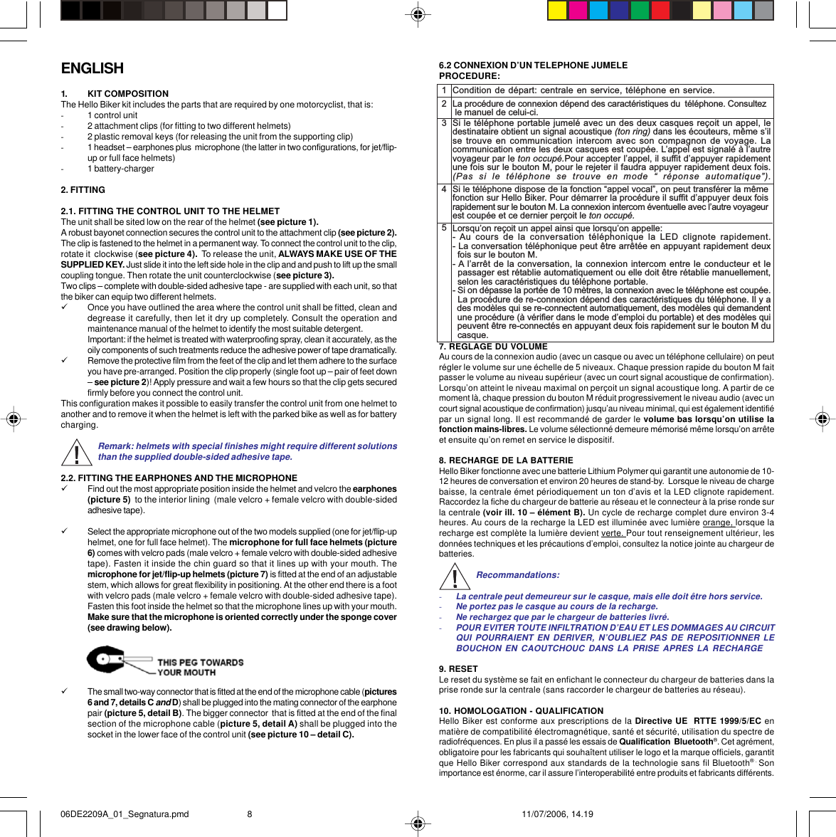 ENGLISH1. KIT COMPOSITIONThe Hello Biker kit includes the parts that are required by one motorcyclist, that is:-1 control unit-2 attachment clips (for fitting to two different helmets)-2 plastic removal keys (for releasing the unit from the supporting clip)-1 headset – earphones plus  microphone (the latter in two configurations, for jet/flip-up or full face helmets)-1 battery-charger2. FITTING2.1. FITTING THE CONTROL UNIT TO THE HELMETThe unit shall be sited low on the rear of the helmet (see picture 1).A robust bayonet connection secures the control unit to the attachment clip (see picture 2).The clip is fastened to the helmet in a permanent way. To connect the control unit to the clip,rotate it  clockwise (see picture 4).  To release the unit, ALWAYS MAKE USE OF THESUPPLIED KEY. Just slide it into the left side hole in the clip and and push to lift up the smallcoupling tongue. Then rotate the unit counterclockwise (see picture 3).Two clips – complete with double-sided adhesive tape - are supplied with each unit, so thatthe biker can equip two different helmets.9Once you have outlined the area where the control unit shall be fitted, clean anddegrease it carefully, then let it dry up completely. Consult the operation andmaintenance manual of the helmet to identify the most suitable detergent.Important: if the helmet is treated with waterproofing spray, clean it accurately, as theoily components of such treatments reduce the adhesive power of tape dramatically.9Remove the protective film from the feet of the clip and let them adhere to the surfaceyou have pre-arranged. Position the clip properly (single foot up – pair of feet down– see picture 2)! Apply pressure and wait a few hours so that the clip gets securedfirmly before you connect the control unit.This configuration makes it possible to easily transfer the control unit from one helmet toanother and to remove it when the helmet is left with the parked bike as well as for batterycharging.Remark: helmets with special finishes might require different solutionsthan the supplied double-sided adhesive tape.2.2. FITTING THE EARPHONES AND THE MICROPHONE9Find out the most appropriate position inside the helmet and velcro the earphones(picture 5)  to the interior lining  (male velcro + female velcro with double-sidedadhesive tape).9Select the appropriate microphone out of the two models supplied (one for jet/flip-uphelmet, one for full face helmet). The microphone for full face helmets (picture6) comes with velcro pads (male velcro + female velcro with double-sided adhesivetape). Fasten it inside the chin guard so that it lines up with your mouth. Themicrophone for jet/flip-up helmets (picture 7) is fitted at the end of an adjustablestem, which allows for great flexibility in positioning. At the other end there is a footwith velcro pads (male velcro + female velcro with double-sided adhesive tape).Fasten this foot inside the helmet so that the microphone lines up with your mouth.Make sure that the microphone is oriented correctly under the sponge cover(see drawing below).9The small two-way connector that is fitted at the end of the microphone cable (pictures6 and 7, details C and D) shall be plugged into the mating connector of the earphonepair (picture 5, detail B). The bigger connector  that is fitted at the end of the finalsection of the microphone cable (picture 5, detail A) shall be plugged into thesocket in the lower face of the control unit (see picture 10 – detail C).6.2 CONNEXION D’UN TELEPHONE JUMELEPROCEDURE:7. REGLAGE DU VOLUMEAu cours de la connexion audio (avec un casque ou avec un téléphone cellulaire) on peutrégler le volume sur une échelle de 5 niveaux. Chaque pression rapide du bouton M faitpasser le volume au niveau supérieur (avec un court signal acoustique de confirmation).Lorsqu’on atteint le niveau maximal on perçoit un signal acoustique long. A partir de cemoment là, chaque pression du bouton M réduit progressivement le niveau audio (avec uncourt signal acoustique de confirmation) jusqu’au niveau minimal, qui est également identifiépar un signal long. Il est recommandé de garder le volume bas lorsqu’on utilise lafonction mains-libres. Le volume sélectionné demeure mémorisé même lorsqu’on arrêteet ensuite qu’on remet en service le dispositif.8. RECHARGE DE LA BATTERIEHello Biker fonctionne avec une batterie Lithium Polymer qui garantit une autonomie de 10-12 heures de conversation et environ 20 heures de stand-by.  Lorsque le niveau de chargebaisse, la centrale émet périodiquement un ton d’avis et la LED clignote rapidement.Raccordez la fiche du chargeur de batterie au réseau et le connecteur à la prise ronde surla centrale (voir ill. 10 – élément B). Un cycle de recharge complet dure environ 3-4heures. Au cours de la recharge la LED est illuminée avec lumière orange, lorsque larecharge est complète la lumière devient verte. Pour tout renseignement ultérieur, lesdonnées techniques et les précautions d’emploi, consultez la notice jointe au chargeur debatteries.Recommandations:-La centrale peut demeureur sur le casque, mais elle doit être hors service.-Ne portez pas le casque au cours de la recharge.-Ne rechargez que par le chargeur de batteries livré.-POUR EVITER TOUTE INFILTRATION D’EAU ET LES DOMMAGES AU CIRCUITQUI POURRAIENT EN DERIVER, N’OUBLIEZ PAS DE REPOSITIONNER LEBOUCHON EN CAOUTCHOUC DANS LA PRISE APRES LA RECHARGE9. RESETLe reset du système se fait en enfichant le connecteur du chargeur de batteries dans laprise ronde sur la centrale (sans raccorder le chargeur de batteries au réseau).10. HOMOLOGATION - QUALIFICATIONHello Biker est conforme aux prescriptions de la Directive UE  RTTE 1999/5/EC enmatière de compatibilité électromagnétique, santé et sécurité, utilisation du spectre deradiofréquences. En plus il a passé les essais de Qualification  Bluetooth®. Cet agrément,obligatoire pour les fabricants qui souhaîtent utiliser le logo et la marque officiels, garantitque Hello Biker correspond aux standards de la technologie sans fil Bluetooth® . Sonimportance est énorme, car il assure l’interoperabilité entre produits et fabricants différents.12345Condition de départ: centrale en service, téléphone en service.La procédure de connexion dépend des caractéristiques du  téléphone. Consultez le manuel de celui-ci.Si le téléphone portable jumelé avec un des deux casques reçoit un appel, ledestinataire obtient un signal acoustique (ton ring) dans les écouteurs, même silse trouve en communication intercom  avec son  compagnon de voyage. Lacommunication entre les deux casques est coupée. Lappel est signalé à lautrevoyageur par le ton occupé.Pour accepter lappel, il suffit dappuyer rapidementune fois sur le bouton M, pour le rejeter il faudra appuyer rapidement deux fois.(Pas  si  le  téléphone  se  trouve  en  mode    réponse  automatique).Si le téléphone dispose de la fonction appel vocal, on peut transférer la mêmefonction sur Hello Biker. Pour démarrer la procédure il suffit dappuyer deux foisrapidement sur le bouton M. La connexion intercom éventuelle avec lautre voyageurest coupée et ce dernier perçoit le ton occupé.Lorsquon reçoit un appel ainsi que lorsquon appelle:- Au  cours de  la  conversation téléphonique  la  LED  clignote  rapidement.- La conversation téléphonique peut être arrêtée en appuyant rapidement deux  fois sur le bouton M.- A larrêt de la conversation, la connexion intercom entre le conducteur et le  passager est rétablie automatiquement ou elle doit être rétablie manuellement,  selon les caractéristiques du téléphone portable.- Si on dépasse la portée de 10 mètres, la connexion avec le téléphone est coupée.  La procédure de re-connexion dépend des caractéristiques du téléphone. Il y a  des modèles qui se re-connectent automatiquement, des modèles qui demandent  une procédure (à vérifier dans le mode demploi du portable) et des modèles qui  peuvent être re-connectés en appuyant deux fois rapidement sur le bouton M du  casque.06DE2209A_01_Segnatura.pmd 11/07/2006, 14.198