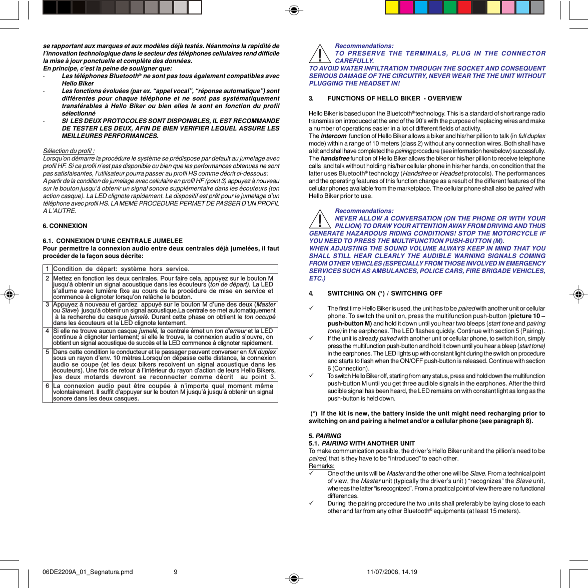 Recommendations:TO PRESERVE THE TERMINALS, PLUG IN THE CONNECTORCAREFULLY.TO AVOID WATER INFILTRATION THROUGH THE SOCKET AND CONSEQUENTSERIOUS DAMAGE OF THE CIRCUITRY, NEVER WEAR THE THE UNIT WITHOUTPLUGGING THE HEADSET IN!3. FUNCTIONS OF HELLO BIKER  - OVERVIEWHello Biker is based upon the Bluetooth® technology. This is a standard of short range radiotransmission introduced at the end of the 90’s with the purpose of replacing wires and makea number of operations easier in a lot of different fields of activity.The intercom  function of Hello Biker allows a biker and his/her pillion to talk (in full duplexmode) within a range of 10 meters (class 2) without any connection wires. Both shall havea kit and shall have completed the pairing procedure (see information herebelow) successfully.The handsfree function of Hello Biker allows the biker or his/her pillion to receive telephonecalls  and talk without holding his/her cellular phone in his/her hands, on condition that thelatter uses Bluetooth® technology (Handsfree or Headset protocols). The performancesand the operating features of this function change as a result of the different features of thecellular phones available from the marketplace. The cellular phone shall also be paired  withHello Biker prior to use.Recommendations:NEVER ALLOW A CONVERSATION (ON THE PHONE OR WITH YOURPILLION) TO DRAW YOUR ATTENTION AWAY FROM DRIVING AND THUSGENERATE HAZARDOUS RIDING CONDITIONS! STOP THE MOTORCYCLE IFYOU NEED TO PRESS THE MULTIFUNCTION PUSH-BUTTON (M).WHEN ADJUSTING THE SOUND VOLUME ALWAYS KEEP IN MIND THAT YOUSHALL STILL HEAR CLEARLY THE AUDIBLE WARNING SIGNALS COMINGFROM OTHER VEHICLES (ESPECIALLY FROM THOSE INVOLVED IN EMERGENCYSERVICES SUCH AS AMBULANCES, POLICE CARS, FIRE BRIGADE VEHICLES,ETC.)4. SWITCHING ON (*) / SWITCHING OFF9The first time Hello Biker is used, the unit has to be paired with another unit or cellularphone. To switch the unit on, press the multifunction push-button (picture 10 –push-button M) and hold it down until you hear two bleeps (start tone and pairingtone) in the earphones. The LED flashes quickly. Continue with section 5 (Pairing).9If the unit is already paired with another unit or cellular phone, to switch it on, simplypress the multifunction push-button and hold it down until you hear a bleep (start tone)in the earphones. The LED lights up with constant light during the switch on procedureand starts to flash when the ON/OFF push-button is released. Continue with section6 (Connection).9To switch Hello Biker off, starting from any status, press and hold down the multifunctionpush-button M until you get three audible signals in the earphones. After the thirdaudible signal has been heard, the LED remains on with constant light as long as thepush-button is held down. (*)  If the kit is new, the battery inside the unit might need recharging prior toswitching on and pairing a helmet and/or a cellular phone (see paragraph 8).5. PAIRING5.1. PAIRING WITH ANOTHER UNITTo make communication possible, the driver’s Hello Biker unit and the pillion’s need to bepaired, that is they have to be “introduced” to each other.Remarks:9One of the units will be Master and the other one will be Slave. From a technical pointof view, the Master unit (typically the driver’s unit ) “recognizes” the Slave unit,whereas the latter “is recognized”. From a practical point of view there are no functionaldifferences.9During  the pairing procedure the two units shall preferably be laying close to eachother and far from any other Bluetooth® equipments (at least 15 meters).se rapportant aux marques et aux modèles déjà testés. Néanmoins la rapidité del’innovation technologique dans le secteur des téléphones cellulaires rend difficilela mise à jour ponctuelle et complète des données.En principe, c’est la peine de souligner que:-Les téléphones Bluetooth® ne sont pas tous également compatibles avecHello Biker-Les fonctions évoluées (par ex. “appel vocal”, “réponse automatique”) sontdifférentes pour chaque téléphone et ne sont pas systématiquementtransférables à Hello Biker ou bien elles le sont en fonction du profilsélectionné-SI  LES DEUX PROTOCOLES SONT DISPONIBLES, IL EST RECOMMANDEDE TESTER LES DEUX, AFIN DE BIEN VERIFIER LEQUEL ASSURE LESMEILLEURES PERFORMANCES.Sélection du profil :Lorsqu’on démarre la procédure le système se prédispose par default au jumelage avecprofil HF. Si ce profil n’est pas disponible ou bien que les performances obtenues ne sontpas satisfaisantes, l’utilisateur pourra passer au profil HS comme décrit ci-dessous:A partir de la condition de jumelage avec cellulaire en profil HF (point 3) appuyez à nouveausur le bouton jusqu’à obtenir un signal sonore supplémentaire dans les écouteurs (tonaction casque). La LED clignote rapidement. Le dispositif est prêt pour le jumelage d’untéléphone avec profil HS. LA MEME PROCEDURE PERMET DE PASSER D’UN PROFILA L’AUTRE.6. CONNEXION6.1.  CONNEXION D’UNE CENTRALE JUMELEEPour permettre la connexion audio entre deux centrales déjà jumelées, il fautprocéder de la façon sous décrite:12345Condition  de  départ:  système  hors  service.Mettez en fonction les deux centrales. Pour faire cela, appuyez sur le bouton Mjusquà obtenir un signal acoustique dans les écouteurs (ton de départ). La LEDsallume avec lumière fixe au cours de la procédure de mise en service etcommence à clignoter lorsquon relâche le bouton.Appuyez à nouveau et gardez  appuyé sur le bouton M dune des deux (Masterou Slave)  jusquà obtenir un signal acoustique.La centrale se met automatiquement à la recherche du casque jumelé. Durant cette phase on obtient le ton occupédans les écouteurs et la LED clignote lentement.Si elle ne trouve aucun casque jumelé, la centrale émet un ton derreur et la LEDcontinue à clignoter lentement; si elle le trouve, la connexion audio souvre, onobtient un signal acoustique de succès et la LED commence à clignoter rapidement.Dans cette condition le conducteur et le passager peuvent converser en full duplexsous un rayon denv. 10 mètres.Lorsquon dépasse cette distance, la connexionaudio se coupe (et les deux bikers recoivent un signal acoustique dans lesécouteurs). Une fois de retour à lintérieur du rayon daction de leurs Hello Bikers,les  deux  motards  devront  se  reconnecter  comme  décrit    au  point  3.6La  connexion  audio  peut  être  coupée  à  nimporte  quel  moment  mêmevolontairement. Il suffit dappuyer sur le bouton M jusquà jusquà obtenir un signalsonore dans les deux casques.06DE2209A_01_Segnatura.pmd 11/07/2006, 14.199