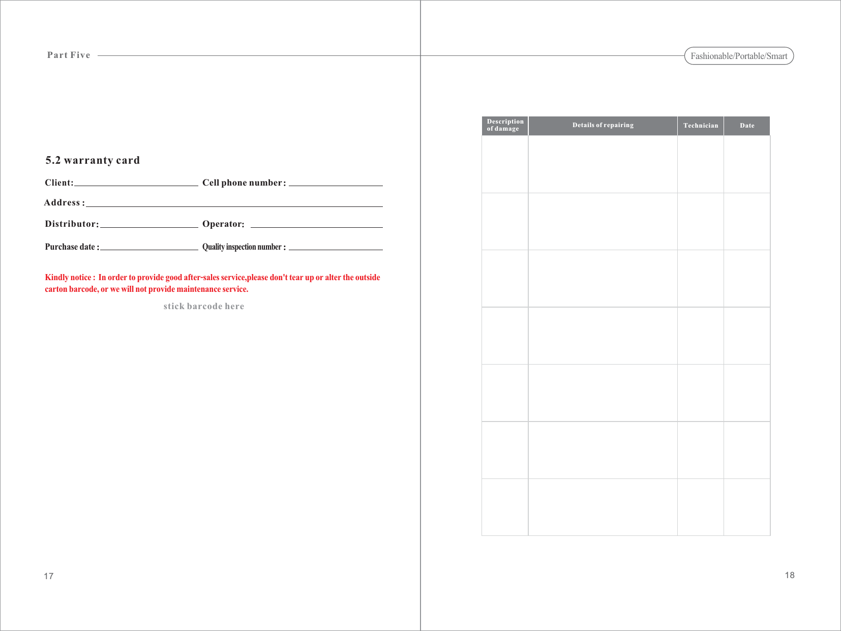 5.2 warranty cardClient:Descriptionof damage Details of repairing Technician Date1817AddressCell phone numberPart FiveDistributor OperatorPurchase dateQuality inspection numberstick barcode hereKindly notice In order to provide good after-sales service,please don&apos;t tear up or alter the outsidecarton barcode, or we will not provide maintenance service.:Fashionable/Portable/Smart