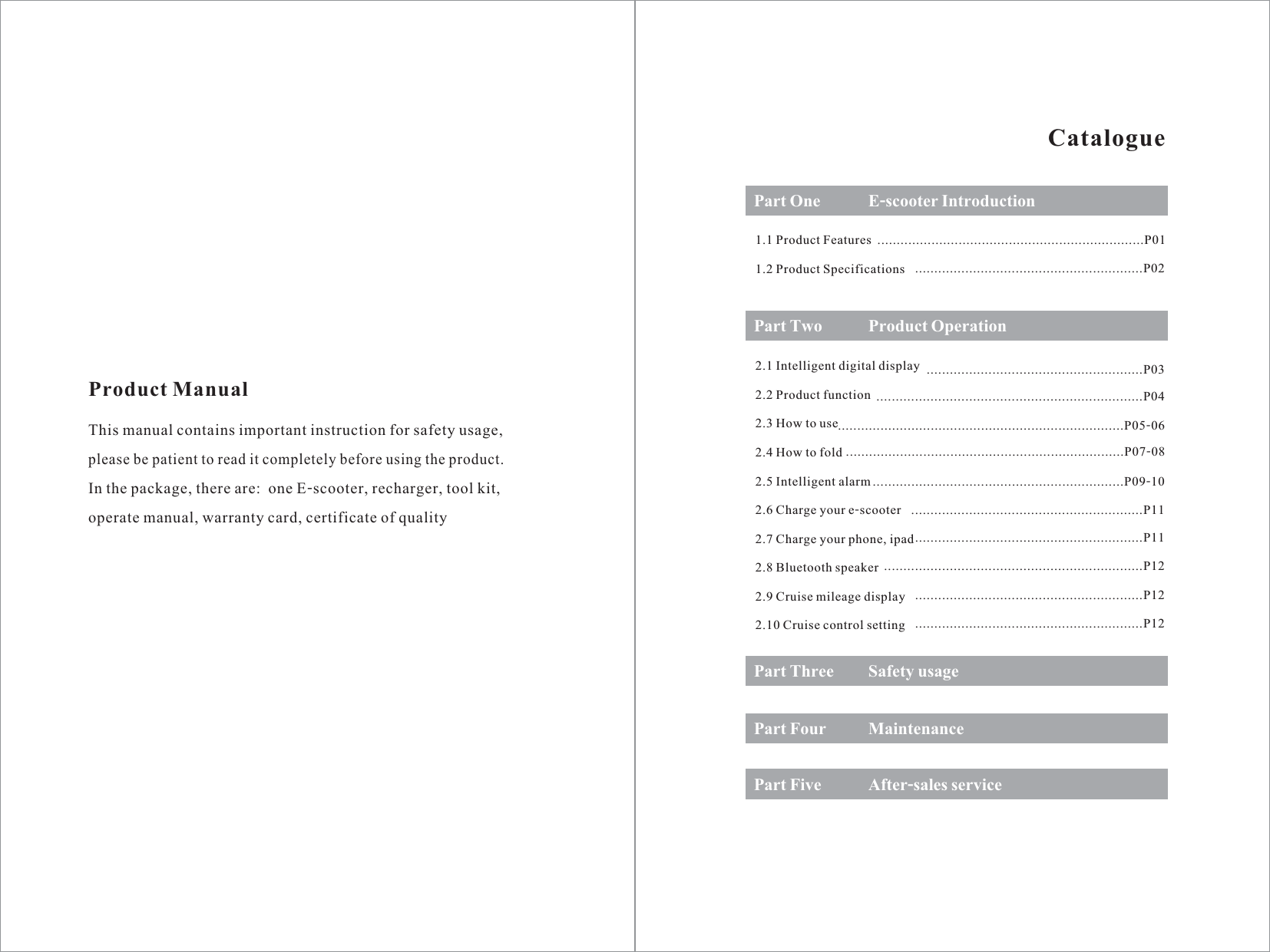 Product ManualThis manual contains important instruction for safety usage,please be patient to read it completely before using the product.In the package, there are:  one E-scooter, recharger, tool kit,operate manual, warranty card, certificate of qualityCataloguePart One1.1 Product Features1.2 Product SpecificationsPart Two2.1 Intelligent digital display2.2 Product function2.3 How to use2.4 How to fold2.5 Intelligent alarm2.6 Charge your e-scooter2.7 Charge your phone, ipad2.8 Bluetooth speaker2.9 Cruise mileage display2.10 Cruise control settingPart ThreePart FourPart FiveE-scooter IntroductionProduct OperationSafety usageMaintenanceAfter-sales service.....................................................................P01...........................................................P02........................................................P03. ..........................................................P04....................................................................................P05-06........................................................................P07-08. .....................................................P09-10............... .................................................P11..................................................................P11..... ...................................................P12......................................................................P12...........................................................P12