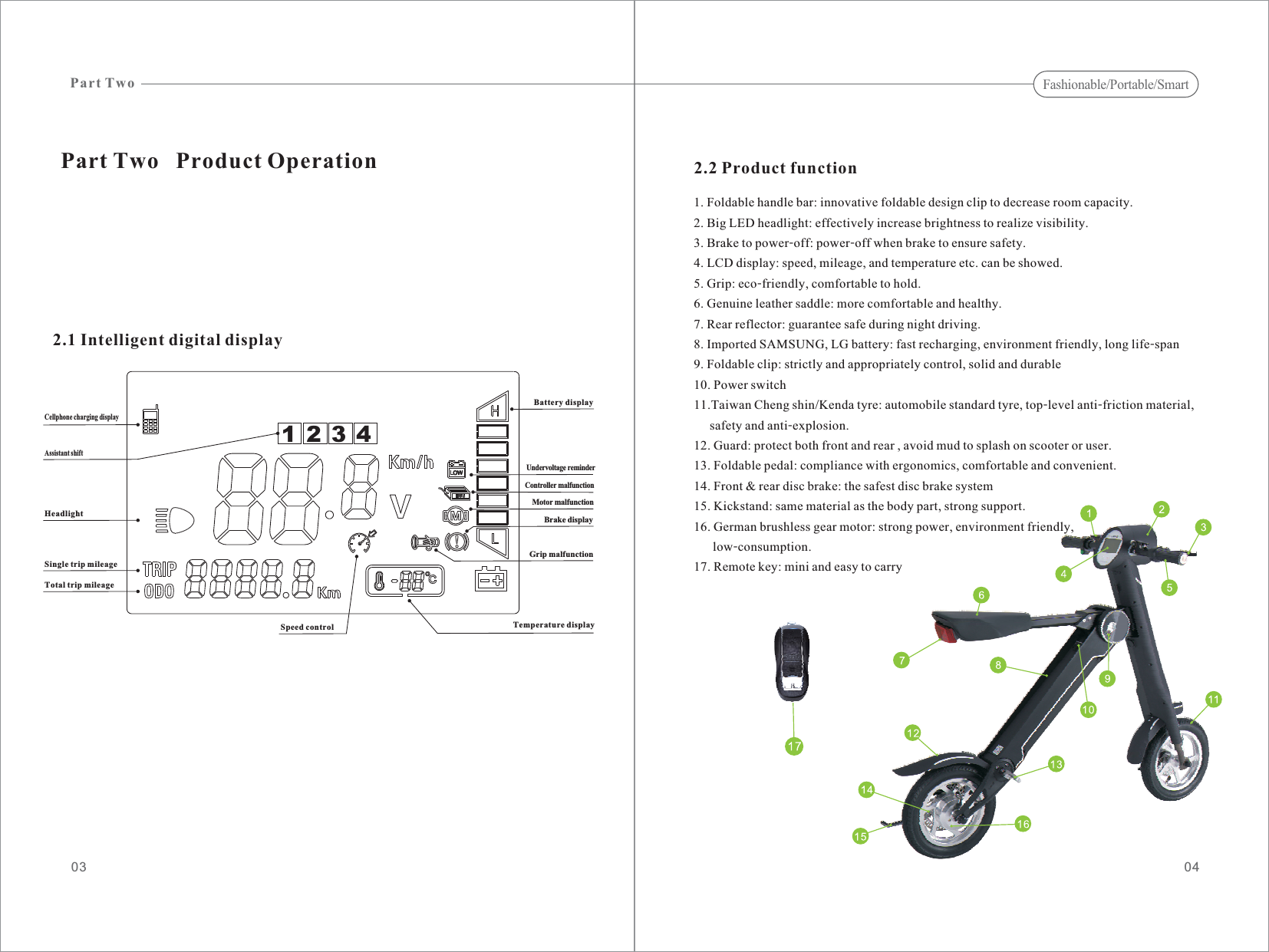 032.1 Intelligent digital displayPart Two   Product OperationCellphone charging displayHeadlightSingle trip mileageTotal trip mileageSpeed controlGrip malfunctionBattery displayUndervoltage reminderController malfunctionMotor malfunctionBrake displayTemperature display2.2 Product function1. Foldable handle bar: innovative foldable design clip to decrease room capacity.2. Big LED headlight: effectively increase brightness to realize visibility.3. Brake to power-off: power-off when brake to ensure safety.4. LCD display: speed, mileage, and temperature etc. can be showed.5. Grip: eco-friendly, comfortable to hold.6. Genuine leather saddle: more comfortable and healthy.7. Rear reflector: guarantee safe during night driving.8. Imported SAMSUNG, LG battery: fast recharging, environment friendly, long life-span9. Foldable clip: strictly and appropriately control, solid and durable10. Power switch11.Taiwan Cheng shin/Kenda tyre: automobile standard tyre, top-level anti-friction material,safety and anti-explosion.12. Guard: protect both front and rear , avoid mud to splash on scooter or user.13. Foldable pedal: compliance with ergonomics, comfortable and convenient.14. Front &amp; rear disc brake: the safest disc brake system15. Kickstand: same material as the body part, strong support.16. German brushless gear motor: strong power, environment friendly,low-consumption.17. Remote key: mini and easy to carryPart Two04Fashionable/Portable/Smart1234Assistant shift