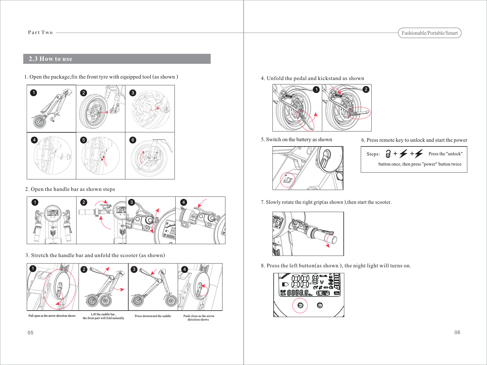 5. Switch on the battery as shown2.3 How to use06056. Press remote key to unlock and start the power7. Slowly rotate the right grip(as shown ),then start the scooter.4. Unfold the pedal and kickstand as shown1. Open the package,fix the front tyre with equipped tool (as shown )8. Press the left button(as shown ), the night light will turns on.12++Steps:Press the &quot;unlock&quot;button once, then press &quot;power&quot; button twice2. Open the handle bar as shown steps3. Stretch the handle bar and unfold the scooter (as shown)Part TwoFashionable/Portable/Smart2134 5 61 2 3 412 3 4Pull open as the arrow direction shows Lift the saddle bar ,the front part will fold naturally Press downward the saddle Push close as the arrowdirection shows