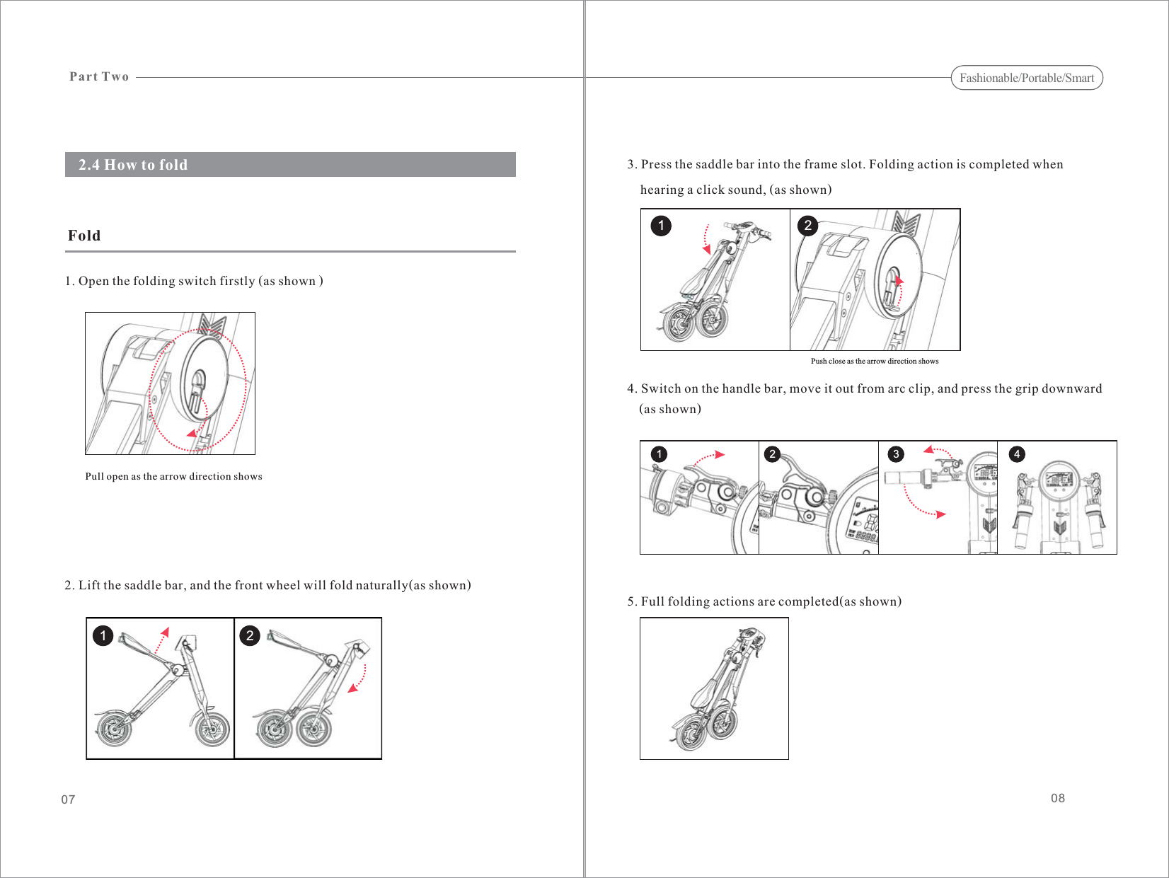 08072.4 How to fold1. Open the folding switch firstly (as shown )Fold2. Lift the saddle bar, and the front wheel will fold naturally(as shown)Pull open as the arrow direction shows3. Press the saddle bar into the frame slot. Folding action is completed whenhearing a click sound, (as shown)4. Switch on the handle bar, move it out from arc clip, and press the grip downward(as shown)5. Full folding actions are completed(as shown)Part TwoFashionable/Portable/Smart1 21 24321Push close as the arrow direction shows