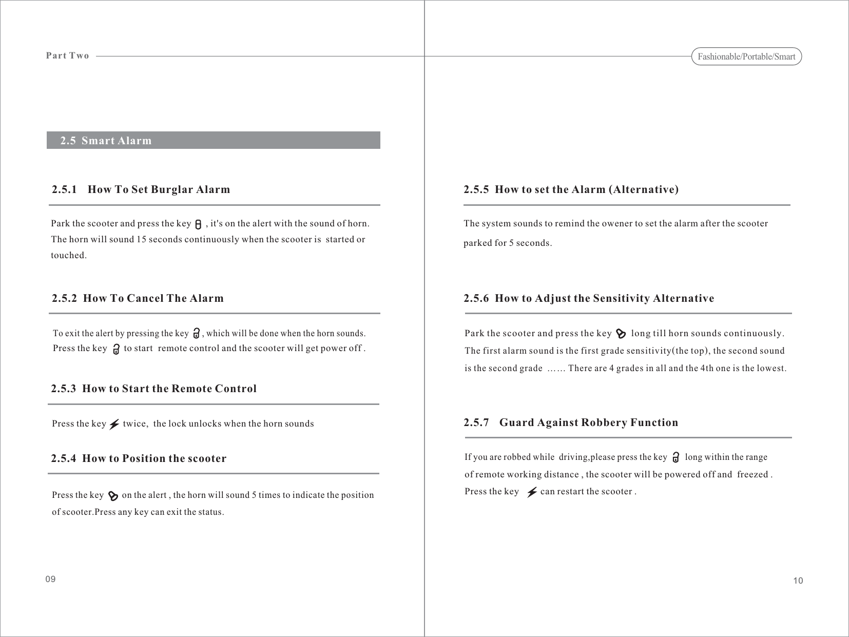 10092.5.5  How to set the Alarm (Alternative)The system sounds to remind the owener to set the alarm after the scooterparked for 5 seconds.2.5  Smart Alarm2.5.1 How To Set Burglar AlarmPark the scooter and press the key      , it&apos;s on the alert with the sound of horn.The horn will sound 15 seconds continuously when the scooter is  started ortouched.2.5.2  How To Cancel The AlarmTo exit the alert by pressing the key      , which will be done when the horn sounds.Press the key       to start remote control and the scooter will get power off .2.5.3  How to Start the Remote ControlPress the key       twice,  the lock unlocks when the horn sounds2.5.4  How to Position the scooterPress the key        on the alert , the horn will sound 5 times to indicate the positionof scooter.Press any key can exit the status.2.5.6  How to Adjust the Sensitivity Alternative2.5.7 Guard Against Robbery FunctionPark the scooter and press the key long till horn sounds continuously.The first alarm sound is the first grade sensitivity(the top), the second soundis the second grade …… There are 4 grades in all and the 4th one is the lowest.If you are robbed while  driving,please press the key        long within the rangeof remote working distance , the scooter will be powered off and  freezed .Press the key         can restart the scooter .Part TwoFashionable/Portable/Smart