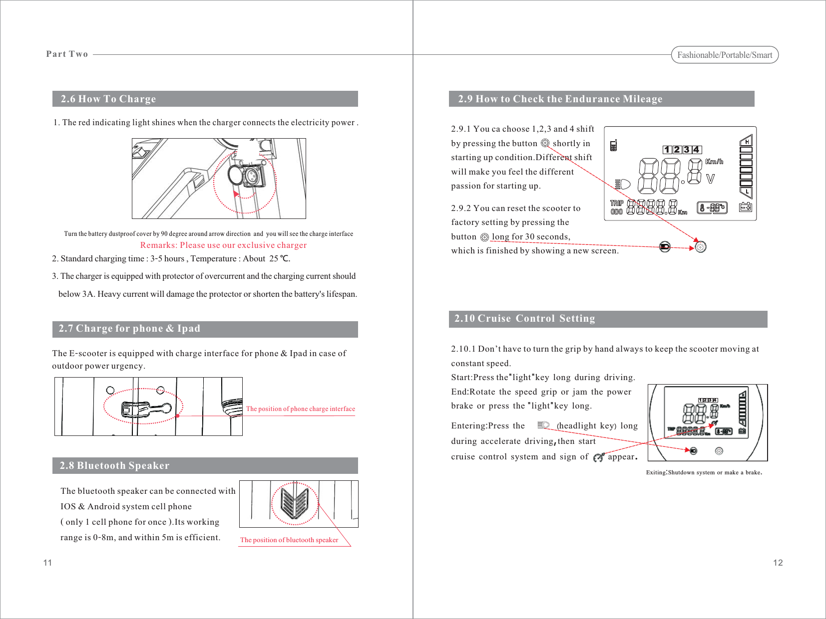 2. Standard charging time : 3-5 hours , Temperature : About 25 ℃.3. The charger is equipped with protector of overcurrent and the charging current shouldbelow 3A. Heavy current will damage the protector or shorten the battery&apos;s lifespan.The E-scooter is equipped with charge interface for phone &amp; Ipad in case ofoutdoor power urgency.2.7 Charge for phone &amp; Ipad2.9 How to Check the Endurance Mileage1211The bluetooth speaker can be connected withIOS &amp; Android system cell phone( only 1 cell phone for once ).Its workingrange is 0-8m, and within 5m is efficient.2.8 Bluetooth SpeakerThe position of bluetooth speaker1. The red indicating light shines when the charger connects the electricity power .2.5 Remarks: Please use our exclusive chargerTurn the battery dustproof cover by 90 degree around arrow direction  and  you will see the charge interface2.6 How To ChargeThe position of phone charge interfacePart TwoFashionable/Portable/Smart2.9.1 You ca choose 1,2,3 and 4 shiftby pressing the button       shortly instarting up condition.Different shiftwill make you feel the differentpassion for starting up.2.9.2 You can reset the scooter tofactory setting by pressing thebutton       long for 30 seconds,which is finished by showing a new screen.12342.10 Cruise Control SettingExiting Shutdown system or make a brake:.2.10.1 Don’t have to turn the grip by hand always to keep the scooter moving atconstant speed.Start:Press the light key long during drivingEnd Rotate the speed grip or jam the powerbrake or press the light key long&quot;&quot;:&quot;&quot;..Entering Press the headlight key longduring accelerate driving then startcruise control system and sign of appear:,.()1234