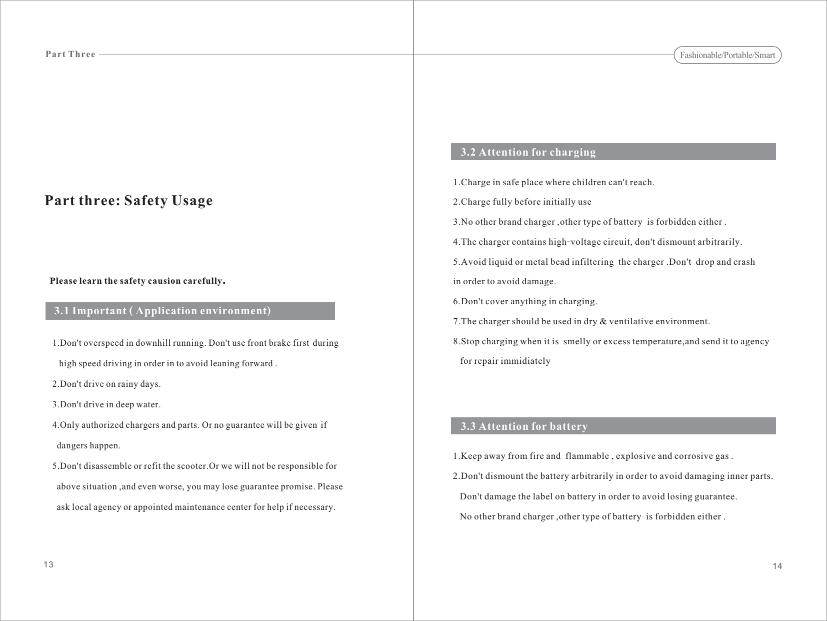 Please learn the safety causion carefully.1.Don&apos;t overspeed in downhill running. Don&apos;t use front brake first duringhigh speed driving in order in to avoid leaning forward .2.Don&apos;t drive on rainy days.3.Don&apos;t drive in deep water.4.Only authorized chargers and parts. Or no guarantee will be given ifdangers happen.5.Don&apos;t disassemble or refit the scooter.Or will not be responsible forabove situation ,and even worse, you may lose guarantee promise. Pleaseask local agency or appointed maintenance center for help if necessary.we1.Charge in safe place where children can&apos;t reach.2.Charge fully before initially use3.No other brand charger ,other type of battery  is forbidden either .4.The charger contains high-voltage circuit, don&apos;t dismount arbitrarily.5.Avoid liquid or metal bead infiltering  the charger .Don&apos;t  drop and crashin order to avoid damage.6.Don&apos;t cover anything in charging.7.The charger should be used in dry &amp; ventilative environment.8.Stop charging when it is  smelly or excess temperature,and send it to agencyfor repair immidiatelyPart three: Safety Usage3.1 Important ( Application environment)3.2 Attention for charging3.3 Attention for battery1.Keep away from fire and  flammable , explosive and corrosive gas .2.Don&apos;t dismount the battery arbitrarily in order to avoid damaging inner parts.damage the label on battery in order to avoid losing guarantee.No other brand charger ,other type of battery  is forbidden either .Don&apos;t1413Part ThreeFashionable/Portable/Smart