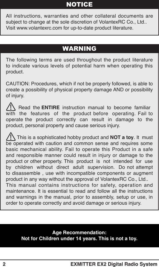   2 EXMITTER EX2 Digital Radio SystemAll instructions, warranties and other collateral documents are subject to change at the sole discretion of VolantexRC Co., Ltd.. Visit www.volantexrc.com for up-to-date product literature.NOTICEThe following terms are used throughout the product literature to indicate various levels of potential harm when operating this product.CAUTION: Procedures, which if not be properly followed, is able to create a possibility of physical property damage AND or possibility of injury.         Read  the ENTIRE    instruction    manual    to    become    familiar           with  the  features  of  the  product before  operating. Fail to operate the  product  correctly  can  result  in  damage  to  the product, personal property and cause serious injury.         This is a sophisticated hobby product and NOT a toy. It  must be operated with caution and common sense and requires some basic mechanical ability. Fail to operate this Product in a safe and responsible manner could result in injury or damage to the product or other property. This  product  is  not  intended  for  use  by  children  without  direct  adult  supervision.  Do not attempt to disassemble , use with incompatible components or augment product in any way without the approval of VolantexRC Co., Ltd.. This manual contains instructions for safety, operation and maintenance. It is essential to read and follow all the instructions and warnings in the manual, prior to assembly, setup or use, in order to operate correctly and avoid damage or serious injury. WARNINGAge Recommendation:   Not for Children under 14 years. This is not a toy.