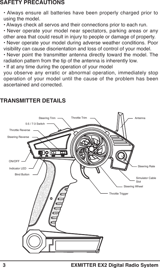   3 EXMITTER EX2 Digital Radio SystemAntennaSteering Trim5:5 / 7:3 SwitchThrottle ReverseSteering ReverseIndicator LEDBind ButtonSteering WheelThrottle TriggerThrottle TrimSteering Rate Simulator Cable SlotON/OFF • Always ensure all batteries have been properly charged prior to using the model.• Always check all servos and their connections prior to each run.• Never operate your model near spectators, parking areas or any other area that could result in injury to people or damage of property.• Never operate your model during adverse weather conditions. Poor visibility can cause disorientation and loss of control of your model.• Never point the transmitter antenna directly toward the model. The radiation pattern from the tip of the antenna is inherently low.• If at any time during the operation of your model you observe any erratic or abnormal operation, immediately stop operation of your model until the cause of the problem has been ascertained and corrected.TRANSMITTER DETAILS SAFETY PRECAUTIONS