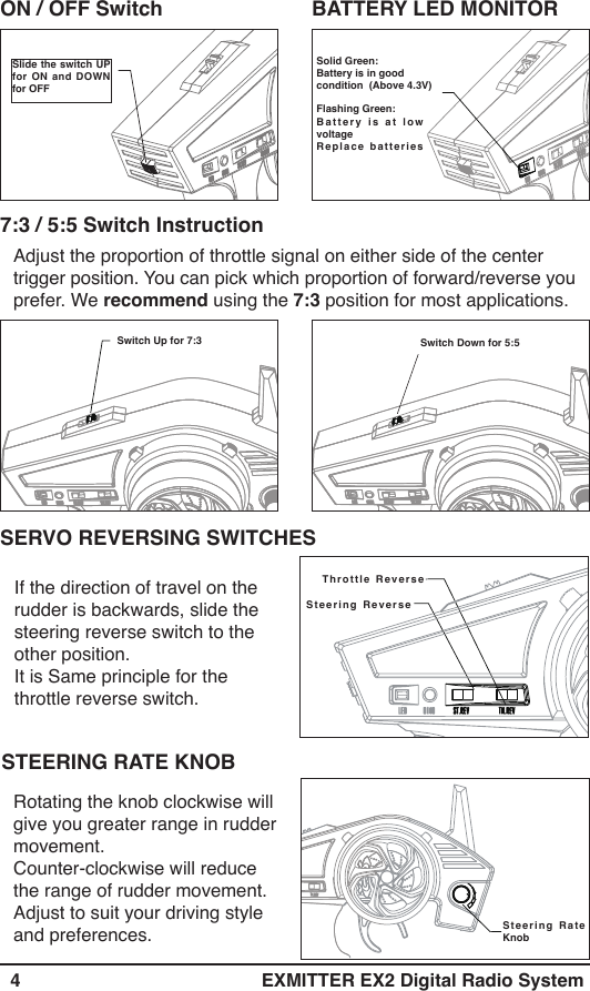   4 EXMITTER EX2 Digital Radio SystemSolid Green:Battery is in good condition  (Above 4.3V)Flashing Green:Battery is at low voltage  Replace batteries ON / OFF Switch BATTERY LED MONITORSlide the switch UP for ON and DOWN for OFFAdjust the proportion of throttle signal on either side of the center trigger position. You can pick which proportion of forward/reverse you prefer. We recommend using the 7:3 position for most applications.7:3 / 5:5 Switch InstructionSwitch Up for 7:3 Switch Down for 5:5If the direction of travel on the rudder is backwards, slide the steering reverse switch to the other position. It is Same principle for the throttle reverse switch.Steering Reverse Throttle Reverse SERVO REVERSING SWITCHESRotating the knob clockwise will give you greater range in rudder movement. Counter-clockwise will reduce the range of rudder movement. Adjust to suit your driving style and preferences. Steering Rate KnobSTEERING RATE KNOB