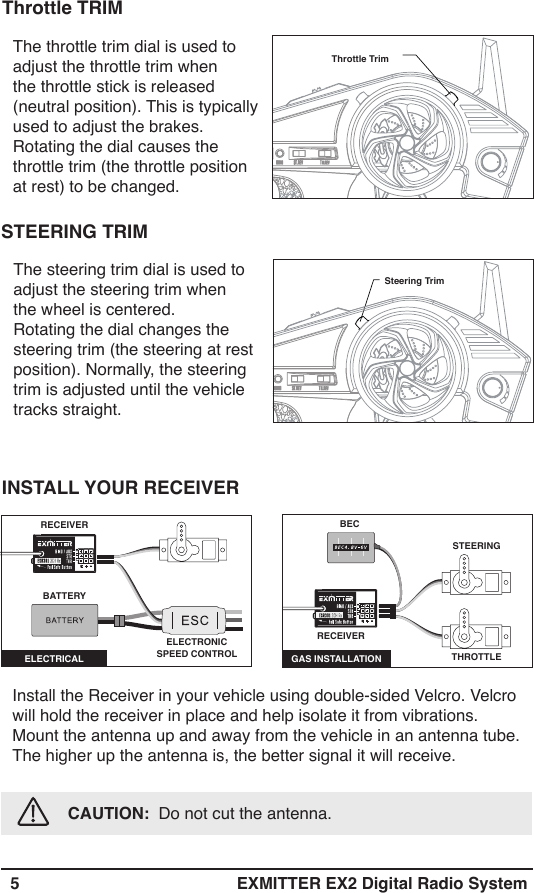   5 EXMITTER EX2 Digital Radio SystemThe throttle trim dial is used to adjust the throttle trim when the throttle stick is released (neutral position). This is typically used to adjust the brakes. Rotating the dial causes the throttle trim (the throttle position at rest) to be changed.Throttle TrimThrottle TRIMSteering TrimThe steering trim dial is used to adjust the steering trim whenthe wheel is centered. Rotating the dial changes the steering trim (the steering at rest position). Normally, the steering trim is adjusted until the vehicle tracks straight.STEERING TRIMInstall the Receiver in your vehicle using double-sided Velcro. Velcro will hold the receiver in place and help isolate it from vibrations. Mount the antenna up and away from the vehicle in an antenna tube. The higher up the antenna is, the better signal it will receive.            CAUTION:  Do not cut the antenna. INSTALL YOUR RECEIVERRECEIVERELECTRICAL BATTERYELECTRONIC SPEED CONTROLSTEERING GAS INSTALLATION THROTTLE RECEIVERBEC 