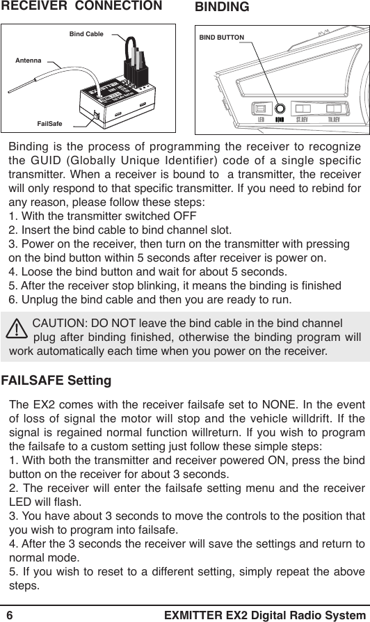   6 EXMITTER EX2 Digital Radio SystemThe EX2 comes with the receiver failsafe set to NONE. In the event of loss of signal the motor will stop and the vehicle willdrift. If the signal is regained normal function willreturn. If you wish to program the failsafe to a custom setting just follow these simple steps:1. With both the transmitter and receiver powered ON, press the bind button on the receiver for about 3 seconds.2. The receiver will enter the failsafe setting menu and the receiver LED will ash.3. You have about 3 seconds to move the controls to the position that you wish to program into failsafe.4. After the 3 seconds the receiver will save the settings and return to normal mode.5. If you wish to reset to a different setting, simply repeat the above steps. CAUTION: DO NOT leave the bind cable in the bind channel         plug after binding nished, otherwise the binding program will work automatically each time when you power on the receiver.FAILSAFE SettingBinding is the process of programming the receiver to recognize the GUID (Globally Unique Identifier) code of a single specific transmitter. When a receiver is bound to  a transmitter, the receiver will only respond to that specic transmitter. If you need to rebind for any reason, please follow these steps:1. With the transmitter switched OFF 2. Insert the bind cable to bind channel slot. 3. Power on the receiver, then turn on the transmitter with pressing on the bind button within 5 seconds after receiver is power on.4. Loose the bind button and wait for about 5 seconds. 5. After the receiver stop blinking, it means the binding is nished6. Unplug the bind cable and then you are ready to run.BIND BUTTONFailSafe RECEIVER  CONNECTION Bind CableBINDING Antenna