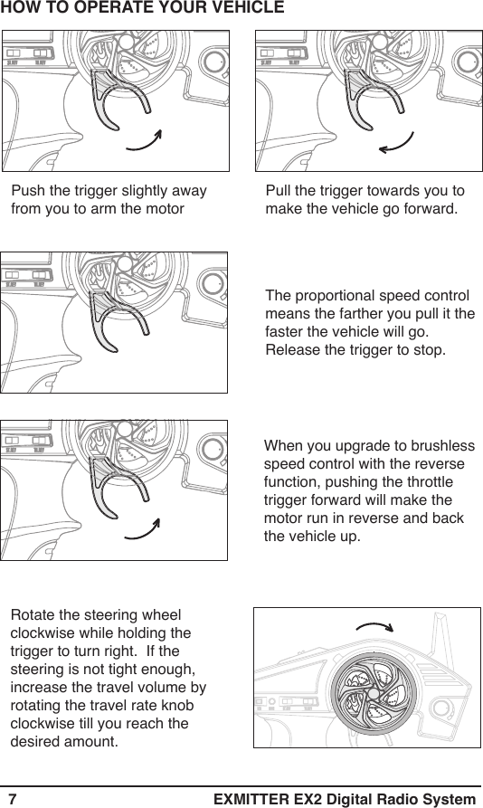   7 EXMITTER EX2 Digital Radio SystemPush the trigger slightly away from you to arm the motor Pull the trigger towards you to make the vehicle go forward.HOW TO OPERATE YOUR VEHICLEThe proportional speed control means the farther you pull it the faster the vehicle will go.Release the trigger to stop.When you upgrade to brushless speed control with the reverse function, pushing the throttle trigger forward will make the motor run in reverse and back  the vehicle up. Rotate the steering wheel clockwise while holding the trigger to turn right.  If the steering is not tight enough, increase the travel volume by rotating the travel rate knob clockwise till you reach the desired amount.