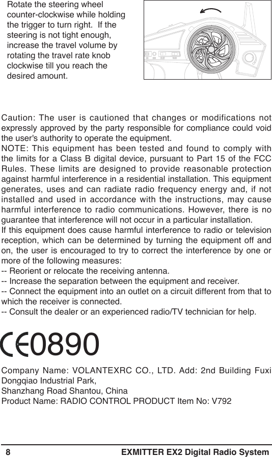   8 EXMITTER EX2 Digital Radio SystemRotate the steering wheel counter-clockwise while holding the trigger to turn right.  If the steering is not tight enough, increase the travel volume by rotating the travel rate knob clockwise till you reach the desired amount.Caution: The user is cautioned that changes or modifications not expressly approved by the party responsible for compliance could void the user&apos;s authority to operate the equipment.NOTE: This equipment has been tested and found to comply with the limits for a Class B digital device, pursuant to Part 15 of the FCC Rules. These limits are designed to provide reasonable protection against harmful interference in a residential installation. This equipment generates, uses and can radiate radio frequency energy and, if not installed and used in accordance with the instructions, may cause harmful interference to radio communications. However, there is no guarantee that interference will not occur in a particular installation.If this equipment does cause harmful interference to radio or television reception, which can be determined by turning the equipment off and on, the user is encouraged to try to correct the interference by one or more of the following measures:-- Reorient or relocate the receiving antenna.-- Increase the separation between the equipment and receiver.-- Connect the equipment into an outlet on a circuit different from that to which the receiver is connected.-- Consult the dealer or an experienced radio/TV technician for help.            0890Company Name: VOLANTEXRC CO., LTD. Add: 2nd Building Fuxi Dongqiao Industrial Park,Shanzhang Road Shantou, ChinaProduct Name: RADIO CONTROL PRODUCT Item No: V792