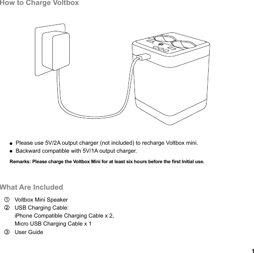 Voltbox Mini SpeakerUSB Charging Cable: iPhone Compatible Charging Cable x 2, Micro USB Charging Cable x 1User GuidePlease use 5V/2A output charger (not included) to recharge Voltbox mini.Backward compatible with 5V/1A output charger.How to Charge VoltboxWhat Are Included1Remarks: Please charge the Voltbox Mini for at least six hours before the first Initial use. 