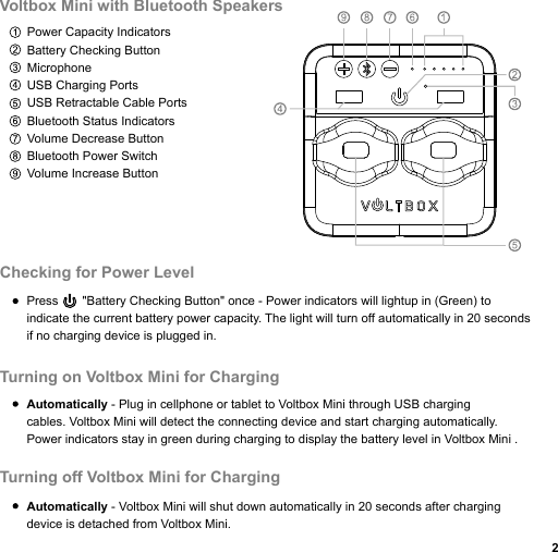 Power Capacity Indicators Battery Checking ButtonMicrophoneUSB Charging PortsUSB Retractable Cable PortsBluetooth Status IndicatorsVolume Decrease ButtonBluetooth Power SwitchVolume Increase ButtonVoltbox Mini with Bluetooth Speakers Press       &quot;Battery Checking Button&quot; once - Power indicators will lightup in (Green) toindicate the current battery power capacity. The light will turn off automatically in 20 seconds if no charging device is plugged in.Automatically - Plug in cellphone or tablet to Voltbox Mini through USB chargingcables. Voltbox Mini will detect the connecting device and start charging automatically.Power indicators stay in green during charging to display the battery level in Voltbox Mini .Automatically - Voltbox Mini will shut down automatically in 20 seconds after charging device is detached from Voltbox Mini.Checking for Power LevelTurning on Voltbox Mini for ChargingTurning off Voltbox Mini for Charging 2