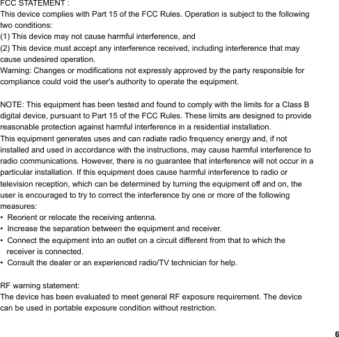 6FCC STATEMENT : This device complies with Part 15 of the FCC Rules. Operation is subject to the following two conditions:(1) This device may not cause harmful interference, and(2) This device must accept any interference received, including interference that may cause undesired operation.Warning: Changes or modifications not expressly approved by the party responsible for compliance could void the user&apos;s authority to operate the equipment.NOTE: This equipment has been tested and found to comply with the limits for a Class Bdigital device, pursuant to Part 15 of the FCC Rules. These limits are designed to provide reasonable protection against harmful interference in a residential installation.This equipment generates uses and can radiate radio frequency energy and, if not installed and used in accordance with the instructions, may cause harmful interference to radio communications. However, there is no guarantee that interference will not occur in a particular installation. If this equipment does cause harmful interference to radio or television reception, which can be determined by turning the equipment off and on, the user is encouraged to try to correct the interference by one or more of the following measures:•  Reorient or relocate the receiving antenna.•  Increase the separation between the equipment and receiver.•  Connect the equipment into an outlet on a circuit different from that to which the    receiver is connected.•  Consult the dealer or an experienced radio/TV technician for help.RF warning statement:The device has been evaluated to meet general RF exposure requirement. The device can be used in portable exposure condition without restriction.