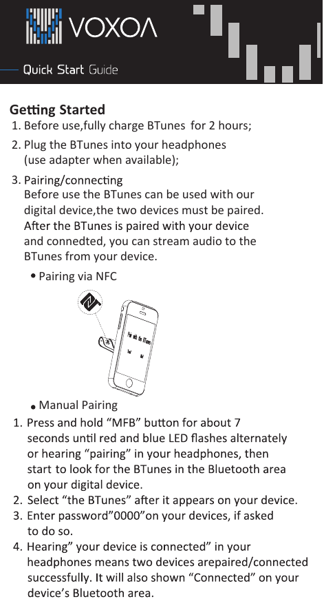                   Ge g Started 1. Before use,fully chargeBefore use the BTunes can be used with our digital device,the two devices must be paired. and connedted, you can stream audio to the BTunes from your device.2. Plug the BTunes into your headphones(use adapter when available); BTunes for 2 hours; 3. Pairing via NFC Manual Pairing   