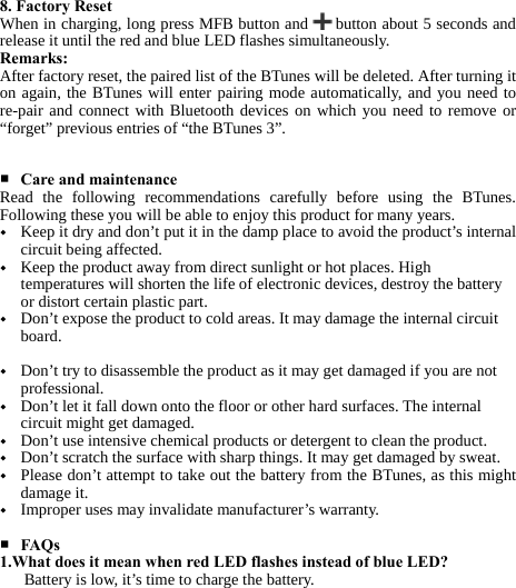     8. Factory Reset When in charging, long press MFB button and   button about 5 seconds and release it until the red and blue LED flashes simultaneously. Remarks: After factory reset, the paired list of the BTunes will be deleted. After turning it on again, the BTunes will enter pairing mode automatically, and you need to re-pair and connect with Bluetooth devices on which you need to remove or “forget” previous entries of “the BTunes 3”.   ■ Care and maintenance Read the following recommendations carefully before using the BTunes. Following these you will be able to enjoy this product for many years. ◆ Keep it dry and don’t put it in the damp place to avoid the product’s internal circuit being affected. ◆ Keep the product away from direct sunlight or hot places. High temperatures will shorten the life of electronic devices, destroy the battery or distort certain plastic part. ◆ Don’t expose the product to cold areas. It may damage the internal circuit board.   ◆ Don’t try to disassemble the product as it may get damaged if you are not professional. ◆ Don’t let it fall down onto the floor or other hard surfaces. The internal circuit might get damaged. ◆ Don’t use intensive chemical products or detergent to clean the product. ◆ Don’t scratch the surface with sharp things. It may get damaged by sweat. ◆ Please don’t attempt to take out the battery from the BTunes, as this might damage it. ◆ Improper uses may invalidate manufacturer’s warranty.  ■ FAQs 1.What does it mean when red LED flashes instead of blue LED? Battery is low, it’s time to charge the battery. 